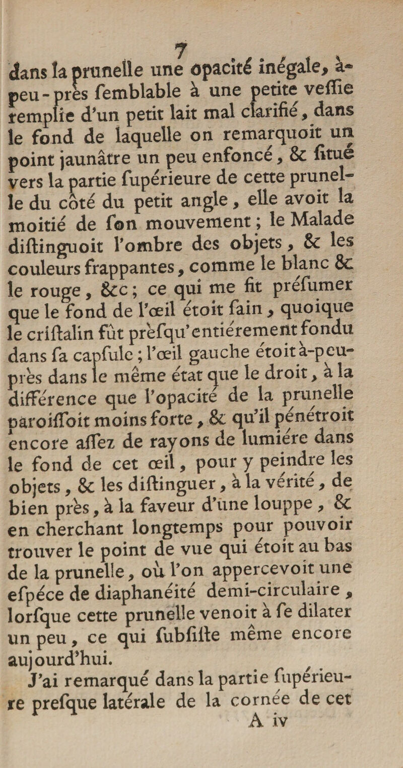 dans la prunelle une opacité inégale, à- peu-près femblable à une petite veffie remplie d’un petit lait mal clarifie, dans le fond de laquelle on remarquoit un point jaunâtre un peu enfoncé, &amp; fitue vers la partie fupérieure de cette prunel¬ le du coté du petit angle, elle avoit la moitié de fon mouvement ; le Malade diftinguoit l’ombre des objets, 8c les couleurs frappantes, comme le blanc 8c le rouge, 8cc ; ce qui me fit préfumer que le fond de l’ceil étoit fain , quoique le criftalin fût prèfqu’entièrement fondu dans fa capfule ; l’œil gauche étoit à-peu- près dans le même état que le droit &gt; a la différence que l’opacité de la prunelle pâroiffoit moins forte, 8c qu’il penetroiî encore affez de rayons de lumière dans le fond de cet œil, pour y peindre les objets , 8c les diftinguer, à la vérité , de bien près, à la faveur d’une louppe , &amp; en cherchant longtemps pour pouvoir trouver le point de vue qui etoit au bas de la prunelle, où l’on appercevoit une efpéce de diaphanéité demi-circulaire , lorfque cette prunelle venoit a fe dilater un peu, ce qui fubfilte meme encore aujourd’hui. J’ai remarqué dans la partie fupérieu¬ re prefque latérale de la cornée de cet