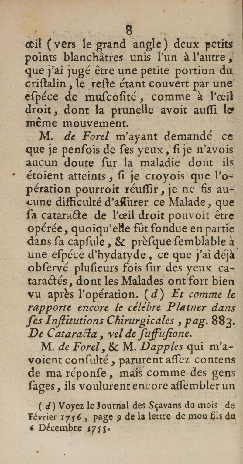 / 8 œil ( vers le grand angle ) deux petits points blanchâtres unis l’un à l’autre, que j’ai jugé être une petite portion du criftalin, le refte étant couvert par une efpéce de mufcofité , comme à l’œil droit, dont la prunelle avoit auffi te même mouvement. M. de Forel m’ayant demandé ce que je penfois de Tes yeux, fi je n’avois aucun doute fur la maladie dont ils * étoient atteints, fi je croyois que l’o¬ pération pourroit réuffir, je ne fis au¬ cune difficulté d’affiurer ce Malade, que fa cataraâe de l’œil droit pouvoit être opérée, quoiqu’elle fût fondue en partie dans fa capfule, &amp; prèfque femblable à une efpéce d’hydatyde, ce que j’ai déjà obfervé plufieurs fois fur des yeux ca- taraâés, dont les Malades ont fort bien vu après l’opération. ( d) Et comme le rapporte encore le célébré Platner dans fes Injlautions Chirurgicales , pag. 883. De C ata racla, vel de fuffufio ne. M. de Forel y &amp; M. Dapples qui m’a- voient confulté, parurent affiez contens de ma réponfe, mais comme des gens fages, ils voulurent encore affembler un ( d ) Voyez le Journal des Sçavans du mois de Février 17 f 6 , page ? de la lettre de mon fils du
