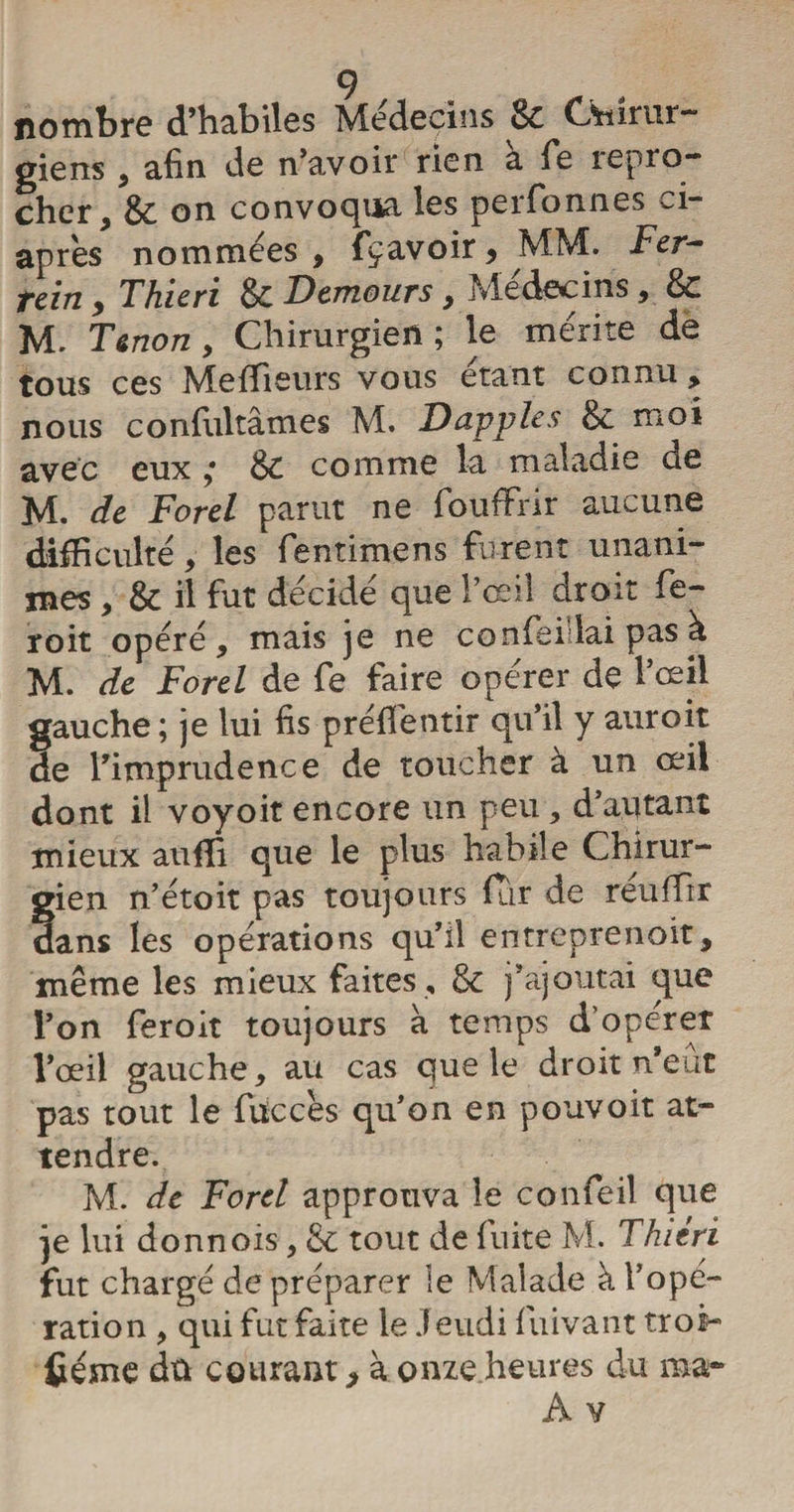 nombre d’habiles Médecins 8c Chirur¬ giens 3 afin de n’avoir rien a fe repro¬ cher, 8c on convoqua les perfonnes ci- apres nommées , fçavoir, MM. Fer- ttcitî , T hic ri 8c Demours, Micdecins, 8c M. Tenon 9 Chirurgien; le mérite de tous ces Meilleurs vous étant connu , nous confultâmes M. Dapples & moi avec eux 8c comme la maladie de M. de Ford parut ne fouffrir aucune difficulté, les fentimens furent unani¬ mes , & il fut décidé que l’œil droit fe- roit opéré , mais je ne confei lai pas à M. de Forel de fe faire opérer de l’œil gauche ; je lui fis préfie titir qu’il y auroit de l’imprudence de toucher à un œil dont il voyoit encore un peu, d’autant mieux auffi que le plus habile Chirur- §ien n’étoit pas toujours fur de réuffir ans les opérations qu’il entreprenoit, même les mieux faites , 8c j’ajoutai que l’on feroit toujours à temps d’opérer l’œil gauche, au cas que le droit n’eût pas tout le füccès qu’on en pouvoit at¬ tendre. M. de Ford approuva le confeil que je lui donnois, & tout de fuite M. Thitri fut chargé de préparer le Malade à l’opé¬ ration , qui fut faite le Jeudi fuivant tros- fiéme dû courant, à onze heures du ma*