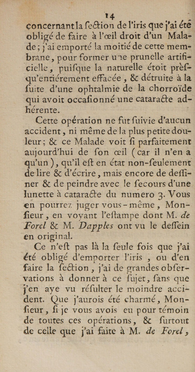 concernan t la feéHon de l’iris que j'ai été oblige de faire à l’œil droit d’un Mala¬ de ; j’ai emporté la moitié de cette mem¬ brane > pour former une prunelle artifi¬ cielle, puifque la naturelle étoit prèf- qu’entiérement effacée , 8c détruite à la fuite d’une ophtalmie de la chorroïde qui avoit occafionné une catara&amp;e ad¬ hérente. Cette opération ne futfuivie d’aucun accident, ni même de la plus petite dou¬ leur; 8c ce Malade voit fî parfaitement aujourd’hui de fon œil (car il n’en a qu’un ), qu’il eft en état non-feulement de lire 8c d’écrire, mais encore de defîi— ner 8c de peindre avec le fecours d’une lunette à cataraéfe du numéro 3. Vous en pourrez juger vous - même , Mon- fleur , en voyant l’effampe dont M. de Ford 8c M. Dapples ont vu le deffein en original. Ce n’efl: pas là la feule fois que j’ai été obligé d’emporter l’iris , ou d’en faire la feéfion , j’ai de grandes obfier- vations à donner à ce fujet, fans que j ' 1 j’en aye vu réfulter le moindre acci¬ dent. Que i’aurois été charmé, Mon- fieur , h je vous avois eu pour témoin de toutes ces opérations, 8c furtout de celle que j’ai faite à M. de Ford y