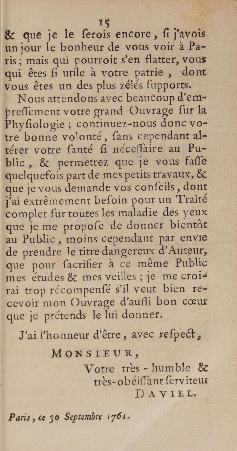 8c que je le ferois encore, fi j’avois un jour le bonheur de vous voir à Pa- ris; mais qui pourroit s’en flatter, vous qui êtes fi utile à votre patrie , dont vous êtes un des plus zélés fupports. Nous attendons avec beaucoup d’em- prefiement votre grand Ouvrage fur la Phyfiologie ; continuez-nous donc vo¬ tre bonne volonté, fans cependant al¬ térer votre fanté fi néceffaire au Pu¬ blic , 8c permettez que je vous fafie quelquefois part de mes petits travaux, 8c que je vous demande vos confcils, dont j’ai extrêmement befoin pour un Traite complet fur toutes les maladie des yeux que je me propofe de donner bientôt au Public, moins cependant par envie de prendre le titre dangereux d’Auteur, que pour facrifier à ce même Public mes études 8c mes veilles ; je me croi-^ rai trop récompenfé s’il veut bien re¬ cevoir mon Ouvrage d’auiïi bon cœur que je prétends le lui donner. J’ai l’honneur d’être, avec refpeét* Monsieur, Votre très - humble 8c très-obéiffant (erviteur Daviel, Paris, u 30 Septembre ij6i.