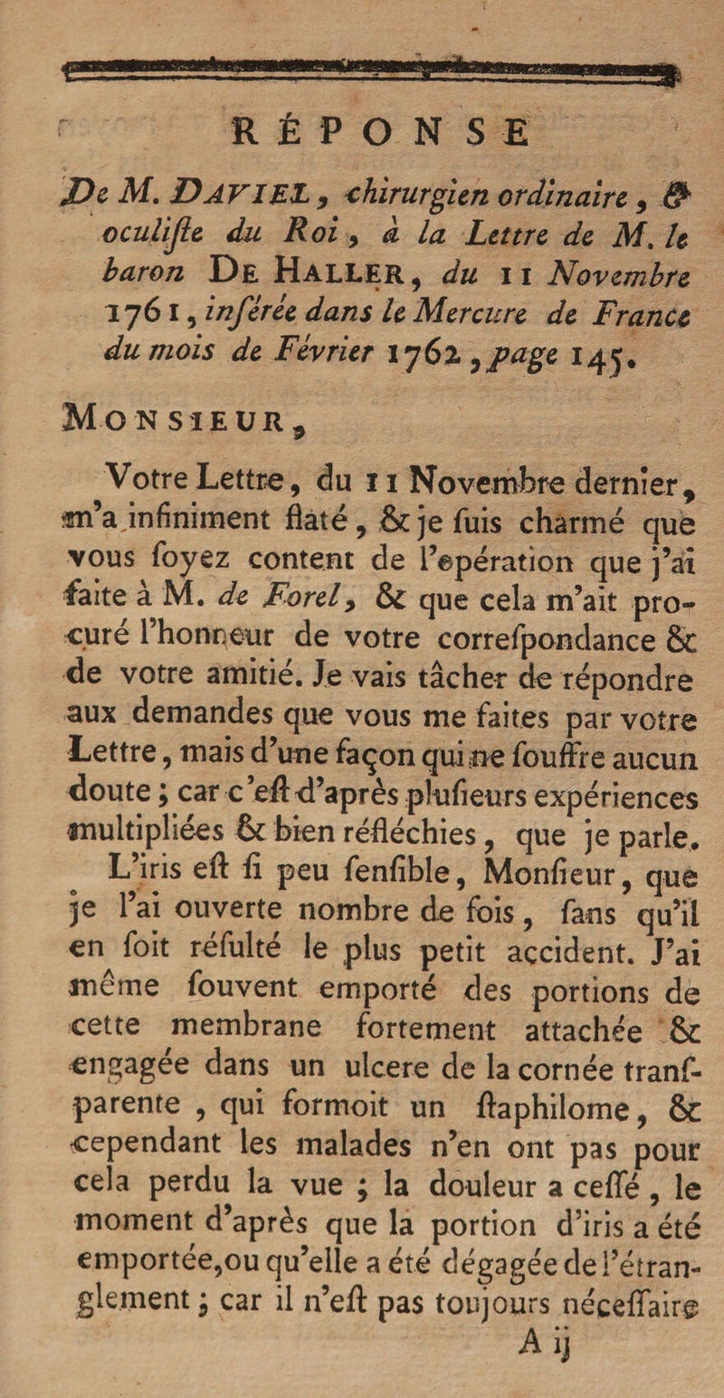 aaaKÊR RÉPONSE De M. DATIEZ 9 chirurgien ordinaire 9 # oculife du Roi 9 a la Lettre de M. le baron De Haller, du il Novembre 1761 , inférée dans le Mercure de France du mois de Février 176%,page 145. Mon sieuRj Votre Lettre, du 11 Novembre dernier, «n’a infiniment hâté , je fuis charmé que vous foyez content de l’epération que j’ai faite à M. de Rorel9 que cela m’ait pro¬ cure l’honneur de votre correfpondance &amp; de votre amitié. Je vais tâcher de répondre aux demandes que vous me faites par votre Lettre, mais d’une façon qui ne fouffre aucun doute ; car c’eft d’après plufieurs expériences multipliées (k bien réfléchies, que je parle. L’iris eft fi peu fenfible, Monfieur, que je l’ai ouverte nombre de fois , fans qu’il en foit réfulté le plus petit accident. J’ai même fouvent emporté des portions de cette membrane fortement attachée &amp; engagée dans un ulcéré de la cornée tranf- parente , qui formoit un flaphilome, &amp; cependant les malades n’en ont pas pour cela perdu la vue ; la douleur a celle, le moment d’après que la portion d’iris a été emportée,ou qu’elle a été dégagée de i’éîran- glement 9 car il n’eft pas toujours néceffaire Aij