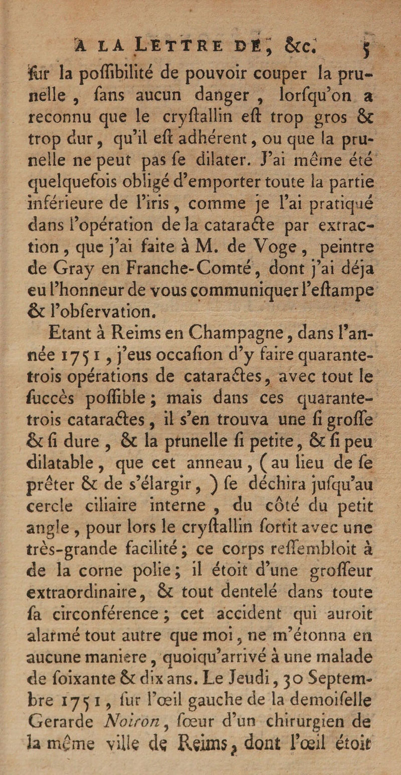 ifor la pofhbilité de pouvoir couper la pru¬ nelle , fans aucun danger , lorfqu’on a reconnu que le cryftallin eft trop gros 6c trop dur, qu’il eft adhérent, ou que la pru¬ nelle ne peut pas fe dilater. J’ai même été quelquefois obligé d’emporter toute la partie inférieure de l’iris, comme je l’ai pratiqué dans l’opération de la cataraéfe par extrac¬ tion , que j’ai faite à M. de Voge, peintre de Gray en Franche-Comté, dont j’ai déjà eu l’honneur de vous communiquer l’eflampe 6c l’obfervation. Etant à Reims en Champagne, dans l’an¬ née 1751, j’eus occafion d’y faire quarante- trois opérations de cataraéles, avec tout le fuccès poflible ; mais dans ces quarante- trois cataraéfes, il s’en trouva une fi greffe 6c fi dure , 6c la prunelle fi petite, 6c fi peu dilatable , que cet anneau , ( au lieu de fe prêter 6c de s’élargir, ) fe déchira jufqu’au cercle ciliaire interne , du côté du petit angle , pour lors le cryftallin fortit avec une très-grande facilité ; ce corps reffembloit à de la corne polie; il étoit d’une groffeur extraordinaire, 6c tout dentelé dans toute fa circonférence ; cet accident qui auroit alarmé tout autre que moi, ne m’étonna en aucune maniéré, quoiqu’arrivé à une malade de foixante 6c dix ans. Le Jeudi, 30 Septem¬ bre 1751, fur l’œil gauche de la demoifelle Gerarde Noir on, fœur d’un chirurgien de la même ville de Reims ? dont l’œil étoit