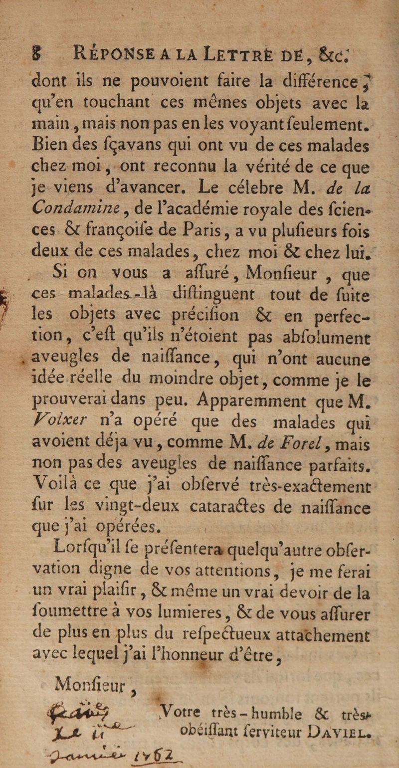 t Réponse a la Lettré dé , &amp;c; dont ils ne pouvoient faire la différence J qu’en touchant ces mêmes objets avec la main, mais non pas en les voyant feulement. Rien des fqavans qui ont vu de ces malades chez moi, ont reconnu la vérité de ce que je viens d’avancer. Le célébré M. de Ict Condamine, de l’académie royale des feien* ces &amp; françoiie de Paris, a vu plufieurs fois deux de ces malades , chez moi &amp; chez lui. Si on vous a affuré, Moniteur , que ces malades-la diffinguent tout de fuite les objets avec précifion Ôc en perfec¬ tion , c’eff qu’ils n’etoient pas abfolument , aveugles de naiffance, qui n’ont aucune idée réelle du moindre objet, comme je le prouverai dans peu. Apparemment queM. Foixer n’a opéré que des malades qui avoient déjà vu, comme M. de Ford, mais non pas des aveugles de naiffance parfaits. Voilà ce que j’ai obfervé très-exaêfement fur les vingt-deux catara&amp;es de naiffance que j’ai opérées. Lorfqu’il fe préfentera quelqu’autre obfer- vation digne de vos attentions, je me ferai un vrai plaifir, ôemême un vrai devoir de la ioumettre à vos lumières, &amp;: de vous affurer de plus en plus du refpeêfueux attachement avec lequel j’ai l’honneur d’être 3 Monlîeur, “Votre très-humble &amp; très»* obéïffam feryiteur Davuel.