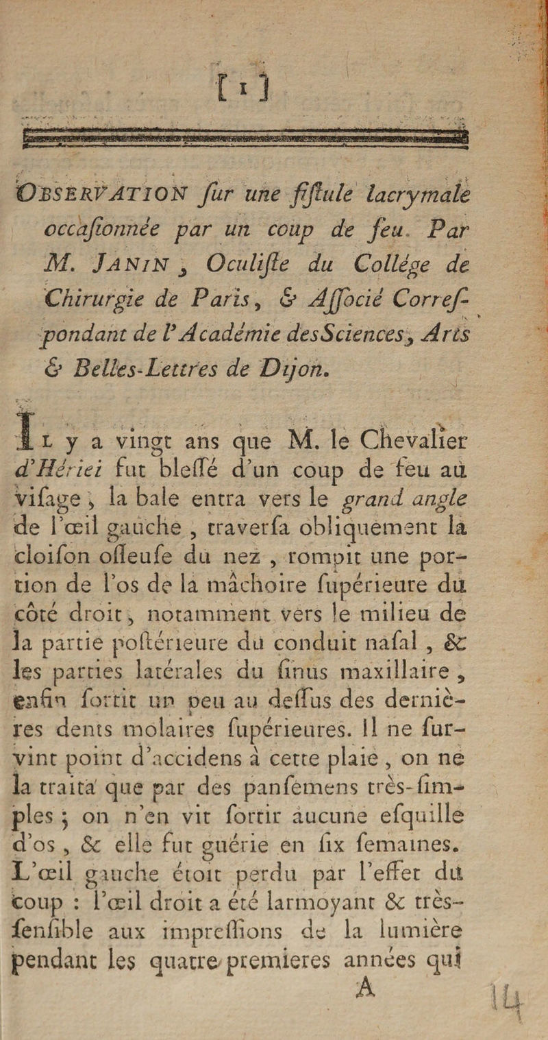 Observation fur une fifuile lacrymale occafwnnèe par un coup de feu Par M. Janin j Oculijïe du Collège de Chirurgie de Paris, & Ajfocié Corref pondant de VAcadémie desSciences 3 Arts & Belles-Lettres de Dijon. I l y a vingt ans que M. le Chevalier: dèHériei fut bielle d’un coup de feu aii vifage > la baie entra vers le grand angle de l’œil gauche , traverfa obliquement la cloifon ofleufe du nez , rompit une por¬ tion de l’os de la mâchoire fupérieure du coté droit, notamment vers le milieu de la partie polléneure du conduit nafal , êc les parties latérales du (inus maxillaire , enfin fortit un peu au déduis des derniè¬ res dents molaires fupérieures. Il ne fur- vint point d’accidens â cette plaie , on ne la traita que par des panfemens très-(im¬ pies • on n’en vit fortit aucune efquille d’os , & elle fut guérie en fix femames. L’œil gauche étoit perdu par l’effet dit fcoup : l’œil droit a été larmoyant &: très- fenfible aux impreOions de la lumière pendant les quatre premières années qui
