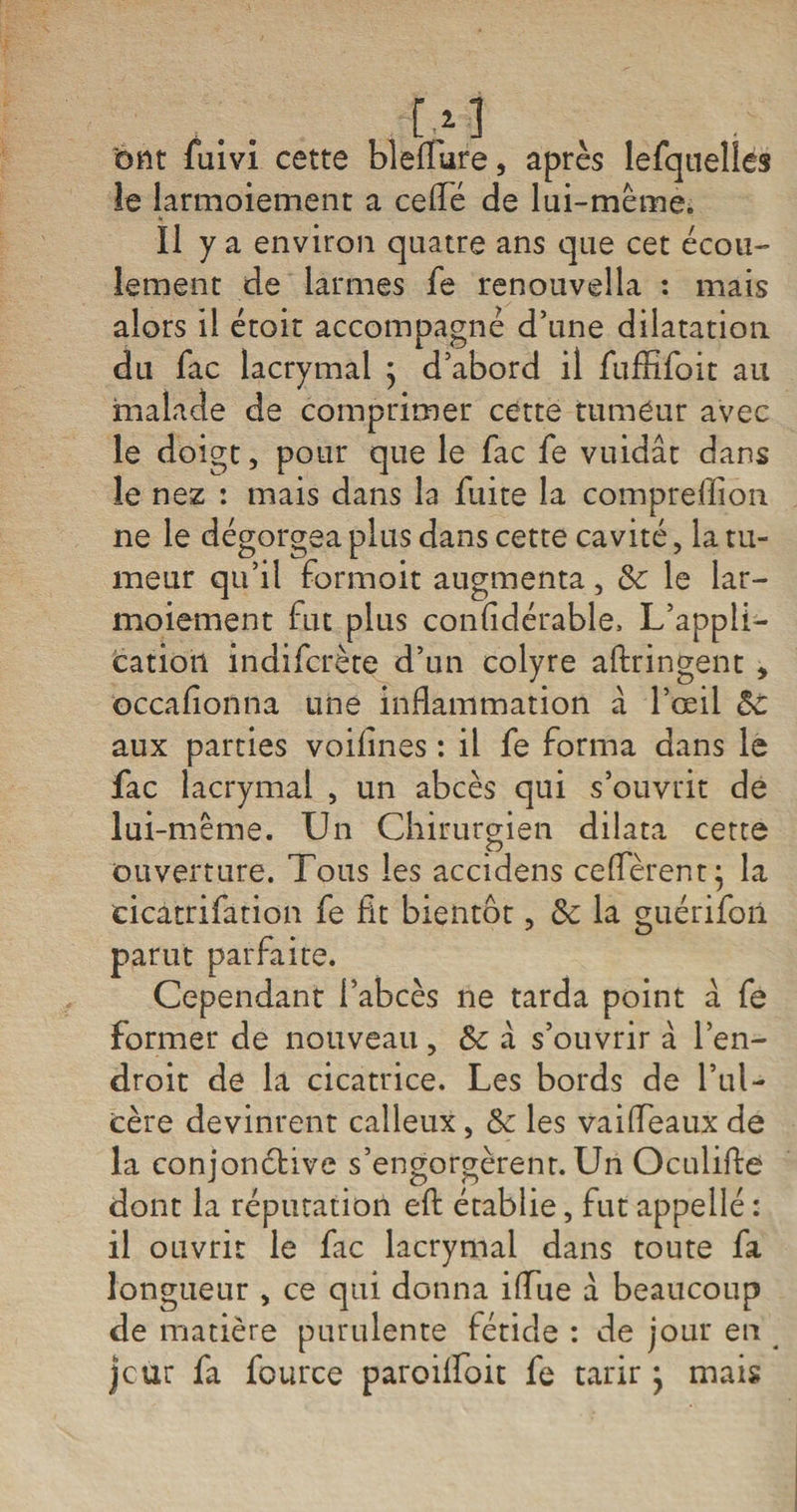 bnt fuivi cette bleffure, après lefquelles îe larmoiement a ce (Té de lui-même. Il y a environ quatre ans que cet écou¬ lement de larmes fe renouvella : mais alors il étoit accompagné d’une dilatation du fac lacrymal $ d’abord il fuffifoit au malade de comprimer cette tumeur avec le doigt, pour que le fac fe vuidât dans îe nez : mais dans la fuite la compreflion ne le dégorgea plus dans cette cavité, la tu¬ meur qu’il formoit augmenta, &amp; le lar¬ moiement fut plus confidérable, L’appli¬ cation indifcrète d’un colyre aftringent * occafionna une inflammation à l’œil Ôc aux parties voifînes : il fe forma dans le fac lacrymal , un abcès qui s’ouvrit de lui-même. Un Chirurgien dilata cette ouverture. Tous les accidens ce(fèrent; la cicatrifation fe fit bientôt, Sc la guérifoii parut parfaite. Cependant l’abcès ne tarda point a fe former de nouveau, &amp;c a s’ouvrir à l’en¬ droit de la cicatrice. Les bords de l’ul¬ cère devinrent calleux, Sc les vaiffeaux de la conjonétive s’engorgèrent. Un Oculifte dont la réputation efl établie, fut appellé : il ouvrit le fac lacrymal dans toute fa longueur , ce qui donna ilTue a beaucoup de matière purulente fétide : de jour en jcur fa fource paroilfoit fe tarir } mais