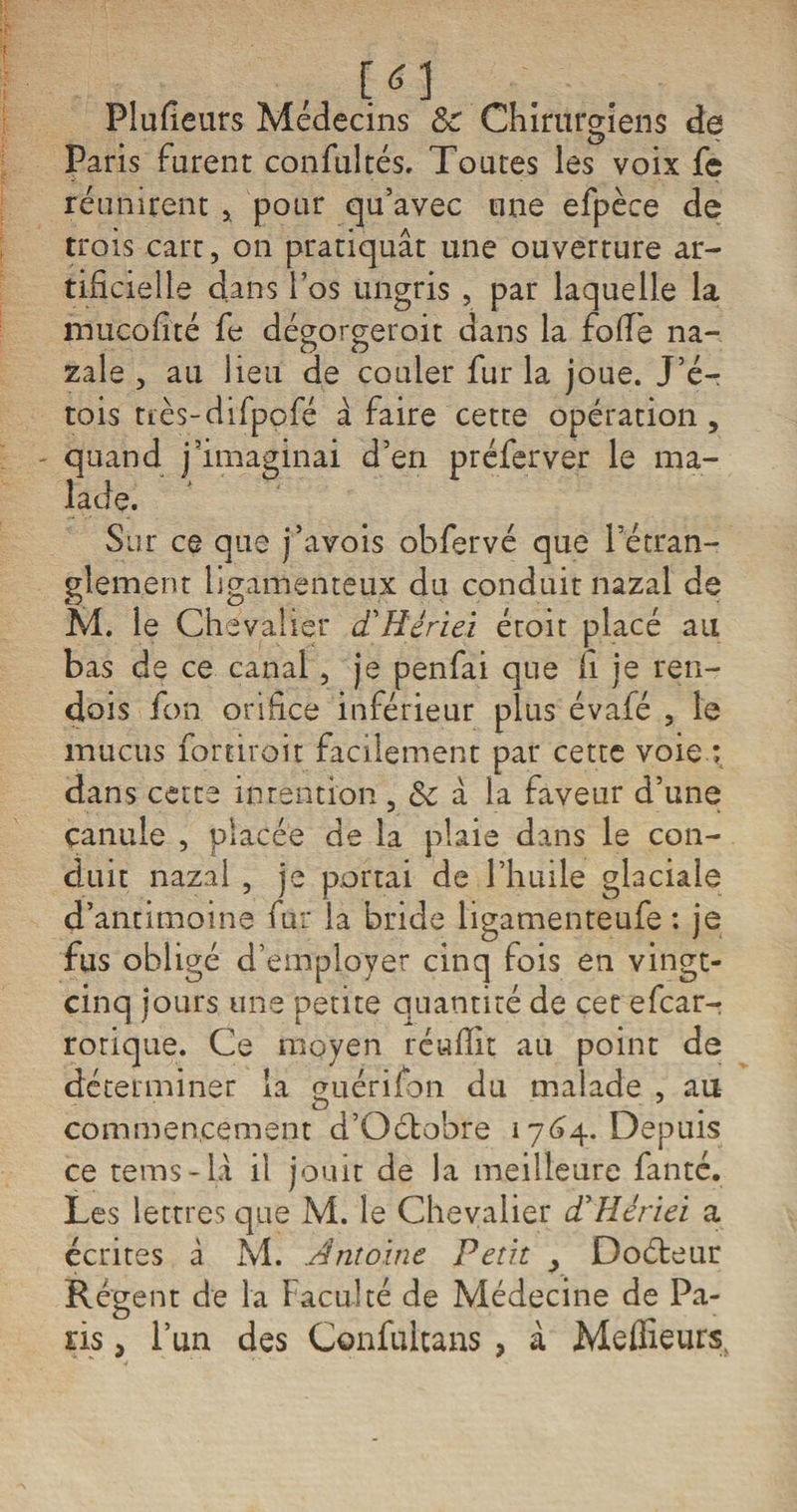 Placeurs Médecins 8c Chirurgiens de Paris furent confultés. Toutes les voix fe réunirent * pour qu’avec une efpèce de trois cart, on pratiquât une ouverture ar¬ tificielle dans l’os ungris , par laquelle la mucofité fe dégorgeroit dans la fofie na- zale , au lieu de couler fur la joue. J’é- tois tiès-difpofé â faire cette opération , - quand j’imaginai d’en préferver le ma¬ lade. Sur ce que j’avois obfervé que l’étran¬ glement ligamenteux du conduit nazal de M. le Chevalier dCHêrieï éroit placé au bas de ce canal, je penfai que fi je ren¬ dais fon orifice inférieur plus évafé , le mucus fortiroit facilement par cette voie : dans cette intention , 5c à la faveur d’une çanule , placée de la plaie dans le con¬ duit nazal , je portai de l’huile glaciale d’antimoine fur la bride ligamenteufe : je fus obligé d’employer cinq fois en vingt- cinq jours une petite quantité de cet efcar- rotique. Ce moyen réufilt au point de déterminer la guérifon JLl malade , au commencement d’Oétobre 1764. Depuis ce tems-iâ il jouit de la meilleure fanté. Les lettres que M. le Chevalier cCHériei a écrites à M. Antoine Petit y Doéteur Régent de la Faculté de Médecine de Pa¬ ris , l’un des Confulcans , à Meilleurs