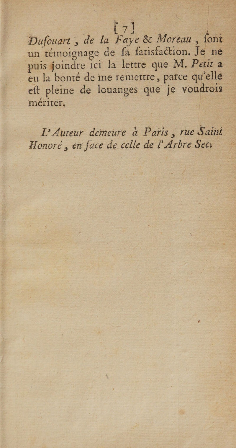Dufouart 3 de la Paye ôc Moreau , font un témoignage de fa fatisfa&amp;ion. Je ne puis joindre ici la lettre que M. Petit a eu la bonté de me remettre ? parce qu’elle eft pleine de louanges que je voudrais mériter. &amp; Auteur demeure a Paris j rue Saint Honoré j en jace de celle de VArbre Sec**