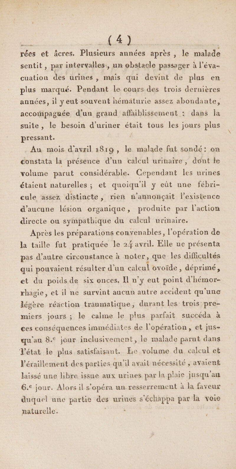 récs et âcres. Plusieurs années apres , le malade sentit , par intervalles , un obstacle passager à l eva-» cuation des urines 7 mais qui devint de plus en plus marqué. Pendant le cours des trois dernières années, il y eut souvent hématurie assez abondante, accompagnée d'un grand affaiblissement : dans la suite , le besoin d’uriner était tous les jours plus pressant. Au mois d’avril i8ig , le malade fut sondé: on constata la présence d’un calcul urinaire , dont le volume parut considérable. Cependant les urines étaient naturelles , et quoiqu’il y eut une fébri¬ cule assez distincte , rien n’annonçait l’existence d’aucune lésion organique , produite par Faction directe ou sympathique du calcul urinaire. Après les préparations convenables, l’opération de la taille fut pratiquée le 2/j. avril. Elle ne présenta pas d’autre circonstance à noter , que les difficultés qui pouvaient résulter d’un calcul ovoïde , déprimé 9 et du poids de six onces. Il n’y eut point d’héxnor- rbagîe, et il ne survint aucun autre accident qu’une légère réaction traumatique , durant les trois pre¬ miers jours ; le calme le plus parfait succéda à ces conséquences immédiates de 1 opération, et jus¬ qu’au 8.e jour inclusivement:, le malade parut dans l’état le plus satisfaisant. Le volume du calcul et l’éraillement des parties qu’il avait nécessité , avaient laissé une libre issue aux urines par la p’aie jusqu au 6.e jour. Alors il s’opéra un resserrement à la faveur duquel une partie des urines s’échappa par la voie naturelle»