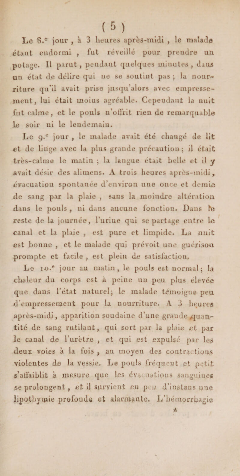 Le 8.e jour , à 3 heures après-midi , le malade étant endormi , fut réveillé pour prendre un potage. Il parut , pendant quelques minutes , dans un état de délire qui ne se soutint pas ; la nour¬ riture qu’il avait prise jusqu’alors avec empresse¬ ment, lui était inoius agréable. Cependant la nuit fut calme, et le pouls n'offrit rien do remarquable le soir ni le lendemain. Le 9-c jour , le malade avait été changé de lit et de Linge avec la plus grande précaution; il était très-calme le matin ; la langue était belle et il y avait désir des alimens. A trois heures après-midi, évacuation spontanée d’environ une once et demio de sang par la plaie , sans la moindre altération dans le pouls , ni dans aucune fonction. Dans Le reste de la journée, l’urine qui se partage entre le canal et la plaie , est pure et limpide. La nuit est bonne , et le malade qui prévoit une guérison prompte et facile , est plein de satisfaction. Le io.e jour au matin, le pouls est normal; la chaleur du corps est a peine un pou plus élevée que dans l’état naturel; le malade témoigne peu d’empressement pour la nourriture. A 3 heures après-midi, apparition soudaine d’une grande quan¬ tité de sang rutilant, qui sort par la plaie et par le canal de l'urètre , et qui est expulsé par les deux voies à la fois , au moyen des contractions violentes de la vessie. Le pouls fréquent et petit s’affaiblit à mesure que les évacuations sanguines se prolongent , et il survient en peu d’instans une lipothymie profoude et alarmante. L’hémorrhagie * t