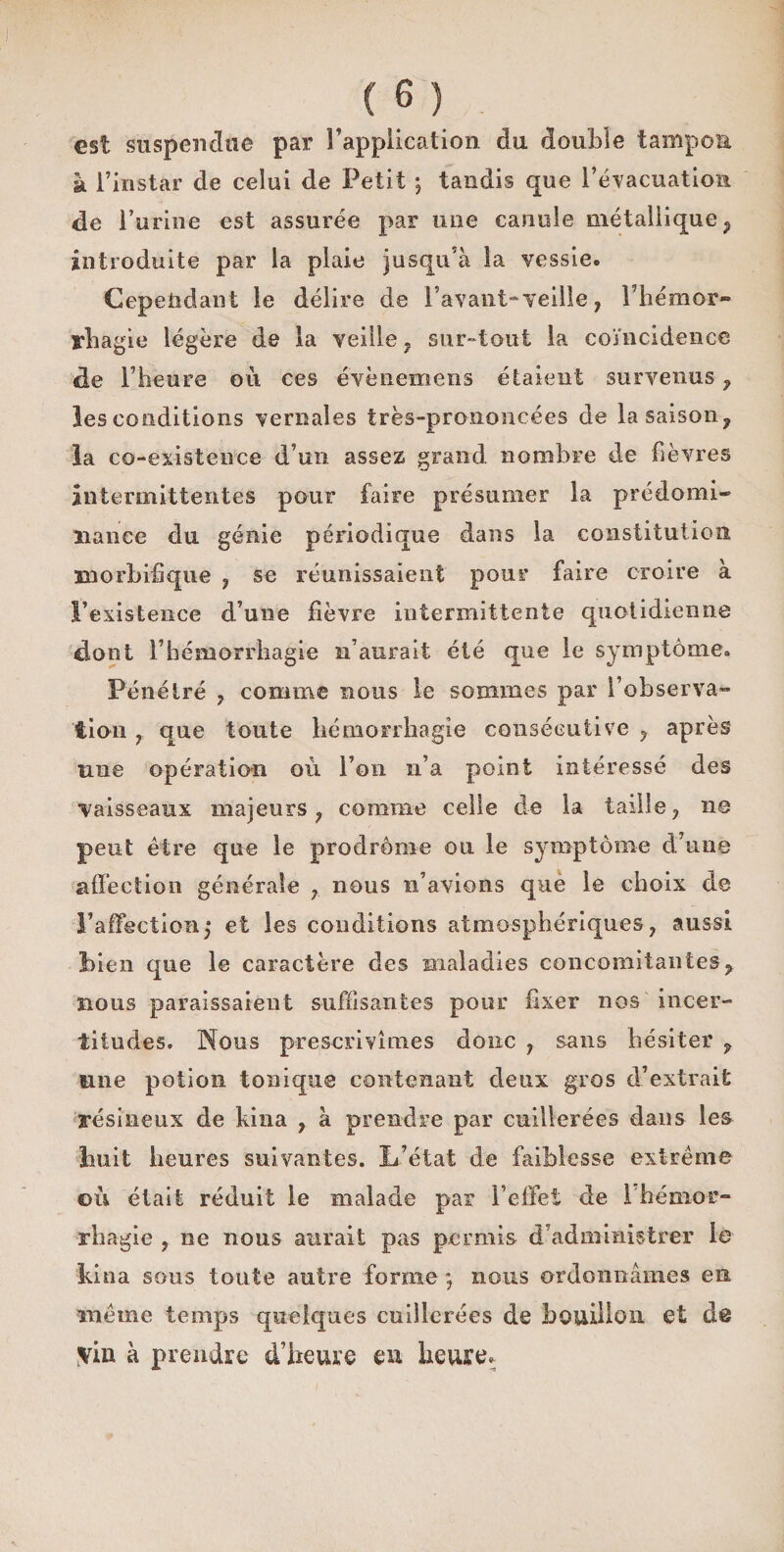 est suspendue par Implication du double tampon à l’instar de celui de Petit ; tandis que l’évacuation de l’urine est assurée par une canule métallique ; introduite par la plaie jusqu'à la vessie. Cependant le délire de Pavant-veille, l’hémor- rhag ie légère de la veille, sur-tout la coïncidence de P heure où ces évènemens étaient survenus f les conditions vernaîes très-prononcées de la saison, la co-existence d’un assez grand nombre de fièvres intermittentes pour faire présumer la prédomi¬ nance du génie périodique dans la constitution morbifique , se réunissaient pour faire croire à l’existence d’une fièvre intermittente quotidienne dont l’hémorrhagie n’aurait été que le symptôme. Pénétré , comme nous le sommes par l’observa» iiou , que toute hémorrhagie consécutive , après nue opération où l’on n’a point intéressé des ■vaisseaux majeurs, comme celle de la taille, 110 peut être que le prodrome ou le symptôme d’une affection générale , nous n’avions que le choix de l’affection,* et les conditions atmosphériques, aussi bien que le caractère des maladies concomitantes, nous paraissaient suffisantes pour fixer nos incer¬ titudes. Nous prescrivîmes donc , sans hésiter , une potion tonique contenant deux gros d’extrait résineux de kina , à prendre par cuillerées dans les huit heures suivantes. L’état de faiblesse extrême où était réduit le malade par l’effet de 1 hémor¬ rhagie , 11e nous aurait pas permis d’administrer le kina sous toute autre forme ; nous ordonnâmes en même temps quelques cuillerées de bouillon et de yïn à prendre d’heure en heure.