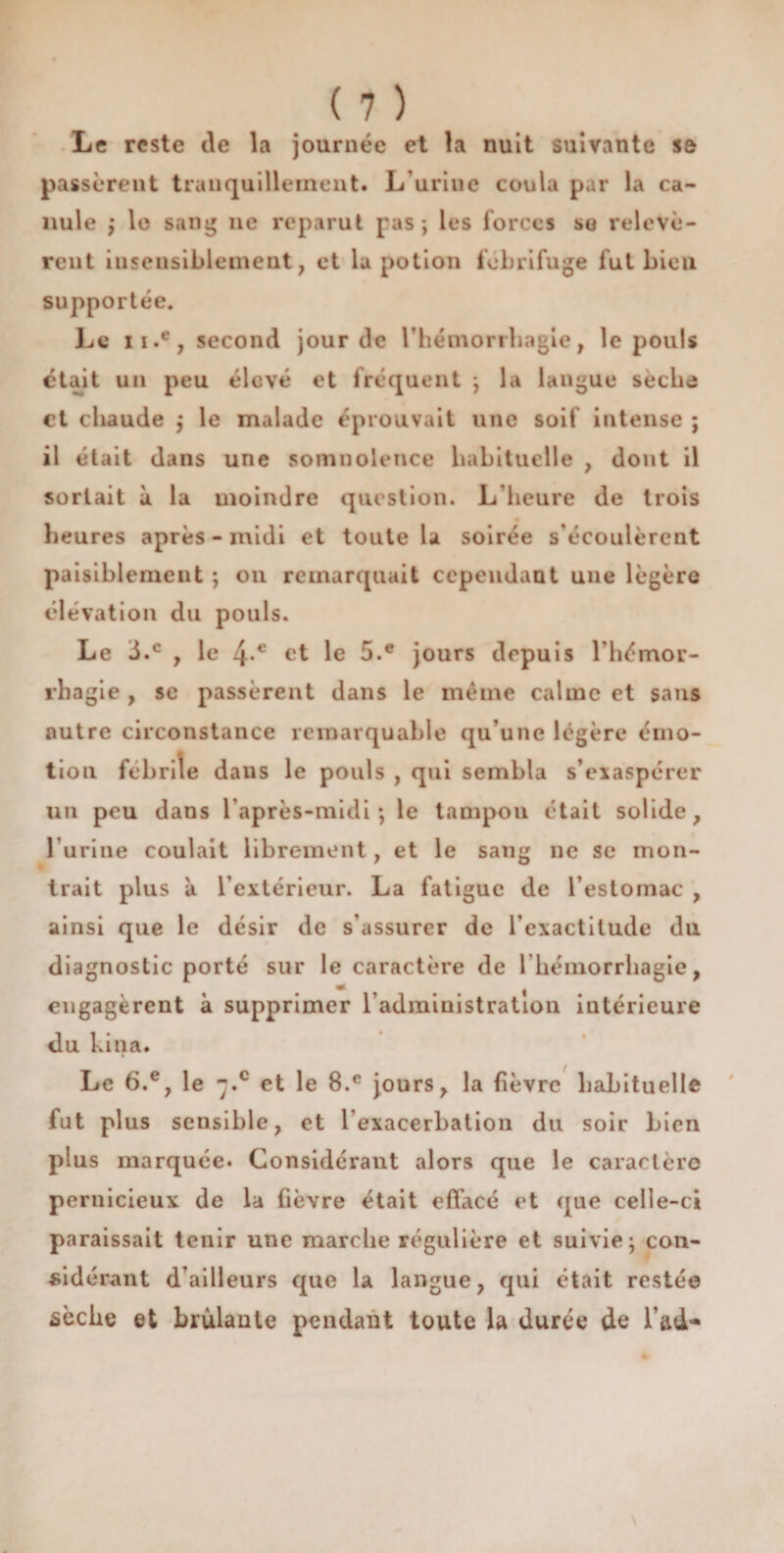 Le reste de la journée et la nuit suivante se passèrent tranquillement* L’urine coula par la ca¬ nule ; le sang ne reparut pas; les forces se relevè¬ rent insensiblement, et la potion fébrifuge fut bien supportée. Le ii.e, second jour de l’hémorrhagie, le pouls était un peu élevé et fréquent ; la langue sèche et chaude ; le malade éprouvait une soif intense ; il était dans une somnolence habituelle , dont il sortait à la moindre question. L’heure de trois heures après - midi et toute la soirée s’écoulèrent paisiblement ; on remarquait cependant une légère élévation du pouls. Le 3.c , le 4-e et le 5.e jours depuis l’hémor- rha gie , se passèrent dans le même calme et sans autre circonstance remarquable qu’une légère émo¬ tion febrile dans le pouls , qui sembla s’exaspérer un peu dans l’après-midi; le tampon était solide, l urine coulait librement, et le sang ne se mon¬ trait plus à l’extérieur. La fatigue de l’estomac , ainsi que le désir de s’assurer de l’exactitude du diagnostic porté sur le caractère de l’hémorrhagie, engagèrent à supprimer l’administration intérieure du bina. Le 6.e, le -.c et le 8.e jours, la fièvre habituelle fut plus sensible, et l’exacerbation du soir bien plus marquée. Considérant alors que le caractère pernicieux de la fièvre était effacé et que celle-ci paraissait tenir une marche régulière et suivie; con¬ sidérant d’ailleurs que la langue, qui était restée sèche et brûlante pendant toute la durée de 1’ad*