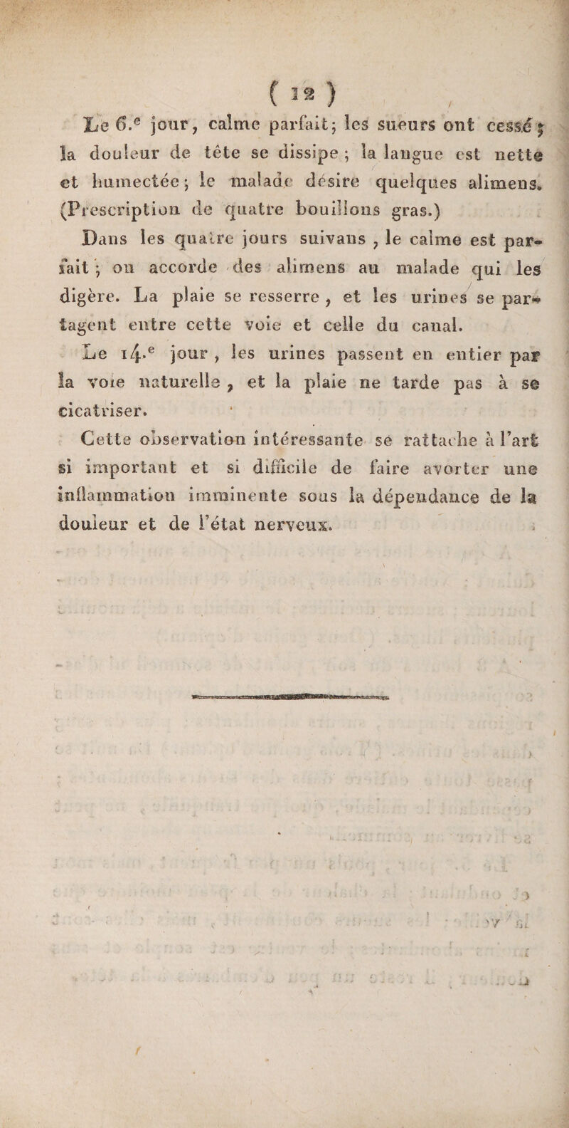 () Le 6.e jour, calme parfait; les sueurs ont cessé £ la douleur de tête se dissipe ; la langue est nette et humectée ; le malade désire quelques alimens. (Pi description, de quatre bouillons gras.) Dans les quatre jours suivaus , le calme est par¬ fait ; on accorde des alimens au malade qui les digère. La plaie se resserre , et les urines se par*» iageni entre cette voie et celle du canal. Le i4*e jour , les urines passent en entier par la voie naturelle , et la plaie ne tarde pas à se cicatriser. Cette observation intéressante se rattache à l’art si important et si difficile de faire avorter une inflammation imminente sous la dépendance de la douleur et de i état nerveux. r