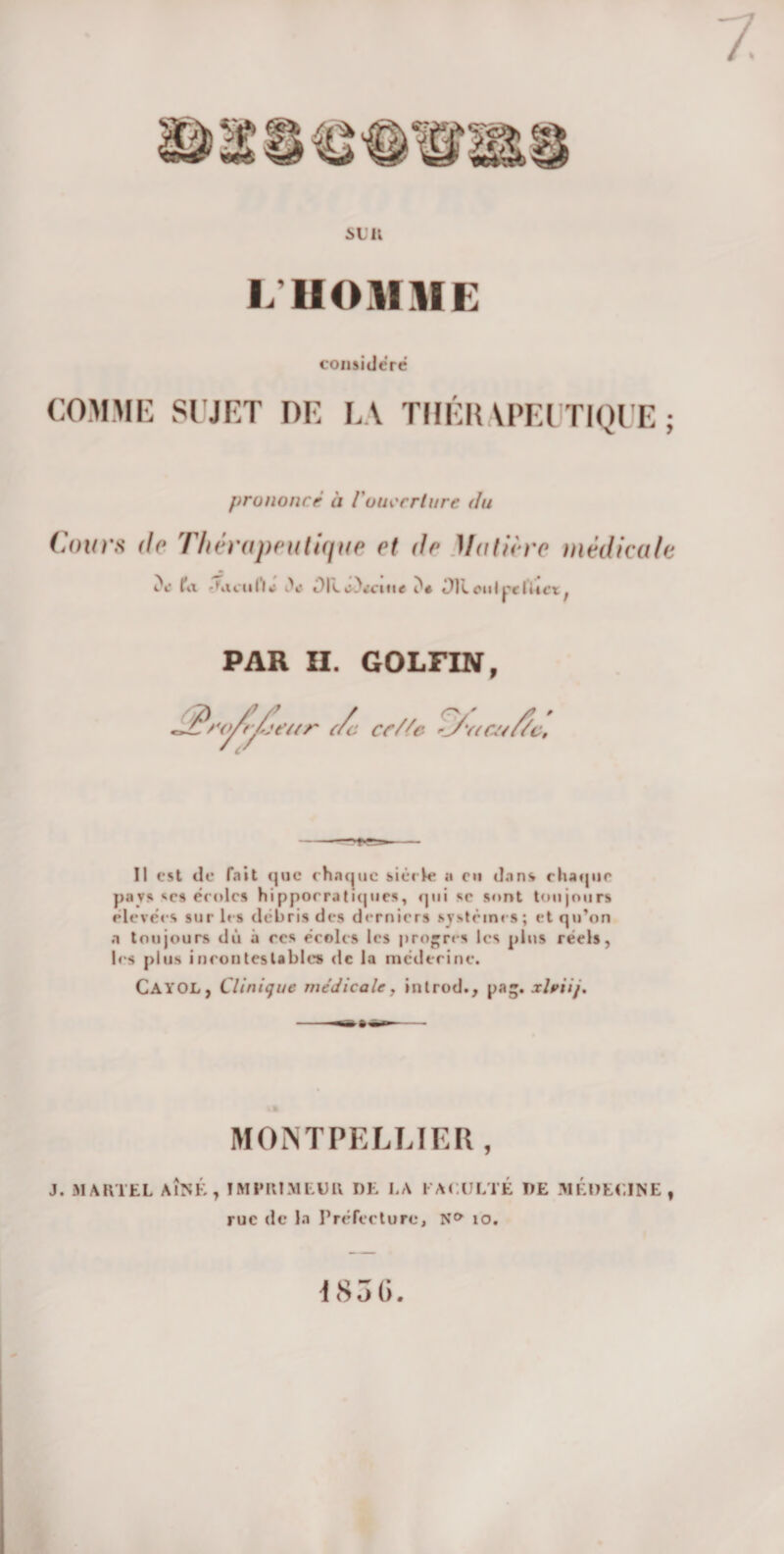 si; ii L'HOMME considéré COMME SUJET DE LA THÉRAPEUTIQUE; prononcé à l'ouverture du Cours de Thérapeutique et de Matière médicale cV fa -Cicul’l*: iV i)Iu)&lt;ciii« i)t i)R oui pe lUct ; PAR II. GOLFIN, Il est de fait que chaque sièc le a en dans chaque pav» se» écoles hippocratiques, qui sc sont toujours élevées sur les débris des derniers système s; et qu’on a toujours dû à ces écoles les progrès les plus réels, les plus incontestables de la médecine. CAYOL, Clinique médicale, introd., pag. xlriij. MONTPELLIER , J. MARTEL AÎNÉ, IMPRIMEUR DE LA FACULTÉ DE MÉDECINE, rue de la Préfecture, N&amp; 10. 185 6