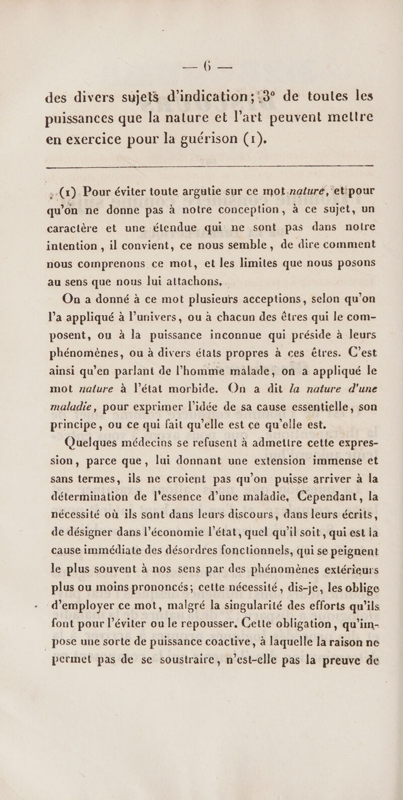 des divers sujets d’indication ; (3° de toules les puissances que la nature et l’art peuvent mettre en exercice pour la guérison (i). (i) Pour éviter toute argutie sur ce rqot nature, et pour qu’on ne donne pas à notre conception, à ce sujet, un caractère et une étendue qui ne sont pas dans notre intention , il convient, ce nous semble , de dire comment nous comprenons ce mot, et les limites que nous posons au sens que nous lui attachons. On a donné à ce mot plusieurs acceptions, selon qu’on l’a appliqué à l’univers, ou à chacun des êtres qui le com¬ posent, ou à la puissance inconnue qui préside à leurs phénomènes, ou à divers états propres à ces êtres. C’est ainsi qu’en parlant de l’homme malade, on a appliqué le mot nature à l’état morbide. On a dit la nature d'une maladie, pour exprimer l’idée de sa cause essentielle, son principe, ou ce qui fait qu’elle est ce qu’elle est. Quelques médecins se refusent cà admettre cette expres¬ sion, parce que, lui donnant une extension immense et sans termes, ils ne croient pas qu’on puisse arriver à la détermination de l’essence d’une maladie. Cependant, la nécessité où ils sont dans leurs discours, dans leurs écrits, de désigner dans l’économie l’état, quel qu’il soit, qui est la cause immédiate des désordres fonctionnels, qui se peignent le plus souvent à nos sens par des phénomènes extérieurs plus ou moins prononcés; cette nécessité, dis-je, les oblige d’employer ce mot, malgré la singularité des efforts qu’ils font pour l’éviter ou le repousser. Cette obligation, qu’im¬ pose une sorte de puissance coactive, à laquelle la raison ne permet pas de se soustraire, n’cst-elle pas la preuve de