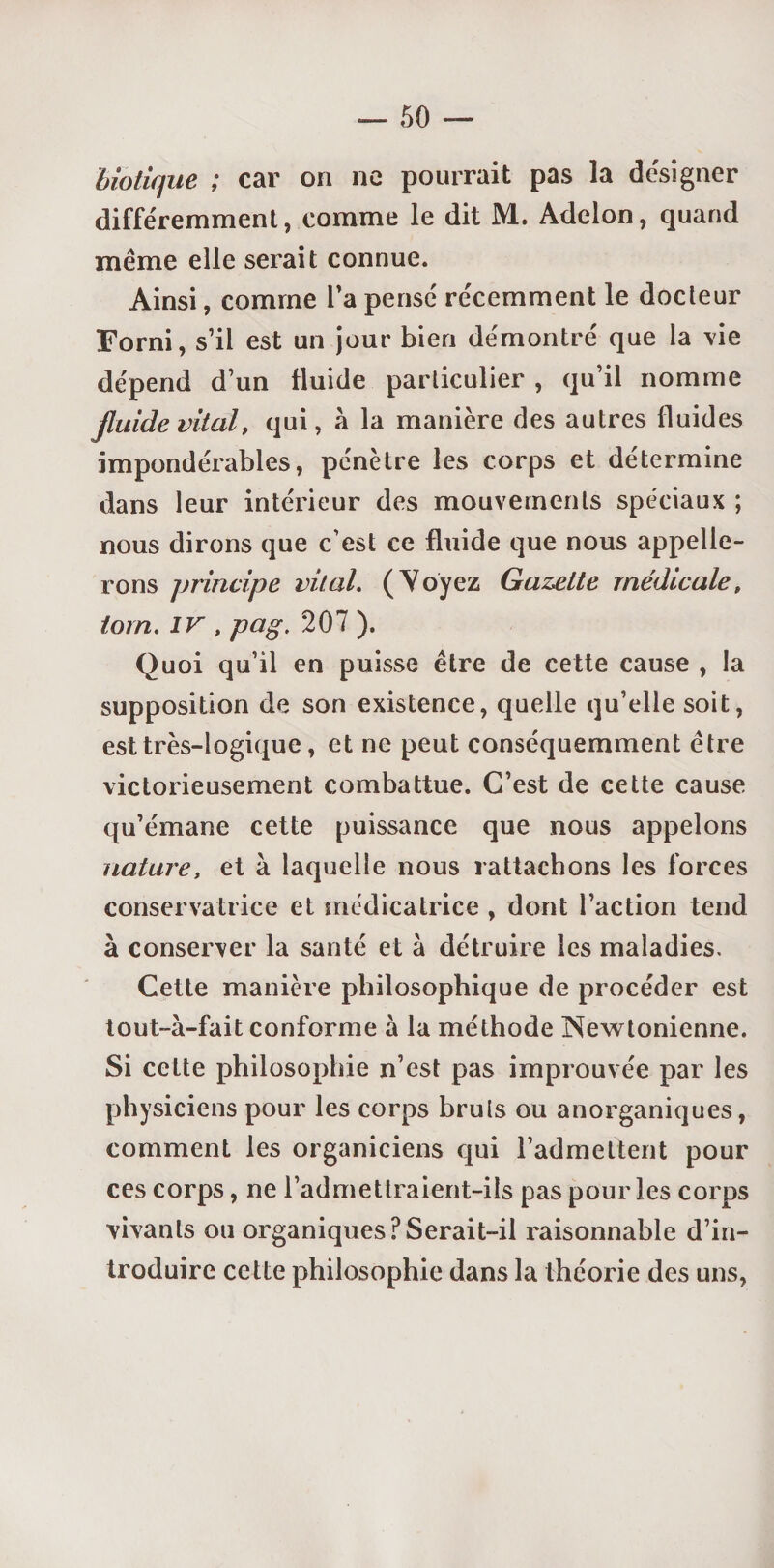 biotique ; car on ne pourrait pas la designer différemment, comme le dit M. Adelon, quand même elle serait connue. Ainsi, comme l’a pensé récemment le docteur Forni, s’il est un jour bien démontré que la vie dépend d’un fluide particulier , qu’il nomme fluide vital, qui, à la manière des autres fluides impondérables, pénètre les corps et détermine dans leur intérieur des mouvements spéciaux ; nous dirons que c’est ce fluide que nous appelle¬ rons principe vital. (Voyez Gazette médicale, tom. iv , pag. 207 ). Quoi qu’il en puisse être de cette cause , la supposition de son existence, quelle qu’elle soit, est très-logique, et ne peut conséquemment être victorieusement combattue. C’est de cette cause qu’émane cette puissance que nous appelons nature, et à laquelle nous rattachons les forces conservatrice et médicatrice , dont l’action tend à conserver la santé et à détruire les maladies. Cette manière philosophique de procéder est tout-à-fait conforme à la méthode Newtonienne. Si celte philosophie n’est pas improuvée par les physiciens pour les corps bruis ou anorganiques, comment les organiciens qui l’admettent pour ces corps, ne l’admettraient-ils pas pour les corps vivants ou organiques?Serait-il raisonnable d’in¬ troduire cette philosophie dans la théorie des uns,