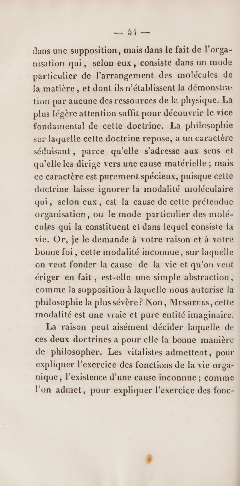 dans une supposition, mais dans le fait de l’orga¬ nisation qui, selon eux , consiste dans un mode particulier de l’arrangement des mole'cules de îa matière , et dont ils n’établissent la démonstra¬ tion par aucune des ressources de la physique. La plus légère attention suffit pour découvrir le vice fondamental de cette doctrine. La philosophie sur laquelle cette doctrine repose, a un caractère séduisant, parce qu’elle s’adresse aux sens et qu’elle les dirige vers une cause matérielle ; mais ce caractère est purement spécieux, puisque celte doctrine laisse ignorer la modalité moléculaire qui, selon eux, est la cause de celte prétendue organisation, ou le mode particulier des molé¬ cules qui la constituent et dans lequel consiste la \ie. Or, je le demande à votre raison et à votre bonne foi, cette modalité inconnue, sur laquelle on veut fonder la cause de la vie et qu’on veut ériger en fait , est-elle une simple abstraction, comme la supposition à laquelle nous autorise la philosophie la plus sévère? Non, Messieurs, celte modalité est une vraie et pure entité imaginaire. La raison peut aisément décider laquelle de ces deux doctrines a pour elle la bonne manière de philosopher. Les vitalistes admettent, pour expliquer l’exercice des fonctions de la vie orga¬ nique, l’existence d’une cause inconnue ; comme l’on admet, pour expliquer l’exercice des fonc-