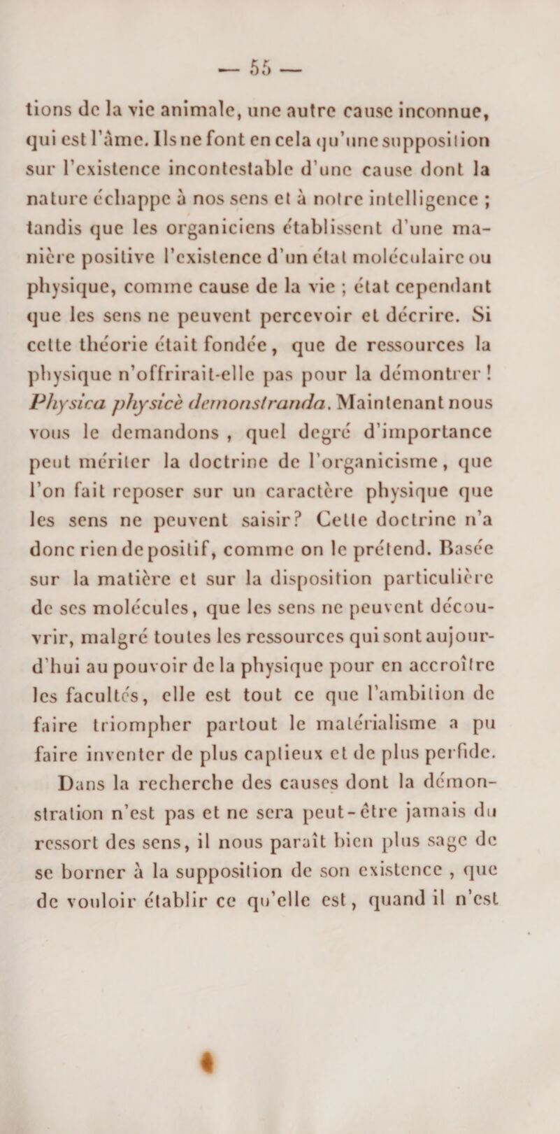 tions de la vie animale, une autre cause inconnue, qui est l ame. Ilsne font en cela qu’unesupposilion sur l’existence incontestable d’une cause dont la nature échappe à nos sens et à noire intelligence ; tandis que les organicicns établissent d une ma¬ nière positive l’existence d'un étal moléculaire ou physique, comme cause de la vie ; état cependant que les sens ne peuvent percevoir et décrire. Si cette théorie était fondée, que de ressources la physique n’offrirait-elle pas pour la démontrer ! Physica physicè dernoristranda. Maintenant nous vous le demandons , quel degré d’importance peut mériter la doctrine de l’organicisme, (pie l’on fait reposer sur un caractère physique que les sens ne peuvent saisir? Celte doctrine n’a donc rien de positif, comme on le prétend. Basée sur la matière et sur la disposition particulière de ses molécules, que les sens ne peuvent décou¬ vrir, malgré toutes les ressources qui sont aujour- d hui au pouvoir de la physique pour en accroître les facultés, elle est tout ce que l’ambition de faire triompher partout le matérialisme a pu faire inventer de plus captieux et de plus perfide. Dans la recherche des causes dont la démon¬ stration n’est pas et ne sera peut-être jamais du ressort des sens, il nous paraît bien plus sage de se borner à la supposition de son existence , (pie de vouloir établir ce qu’elle est, quand il n’est «
