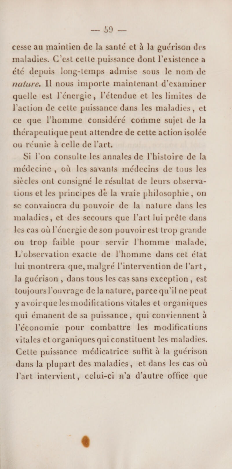 50 — cesse au maintien de la santé et à la guérison des maladies. C’est celle puissance dont l’existence a été depuis long-temps admise sous le nom de nature. Il nous importe maintenant d’examiner quelle est l’énergie, l’étendue et les limites de l'action de celte puissance dans les maladies, et ce (jue l’homme considéré comme sujet de la thérapeutique peut attendre de cette action isolée ou réunie à celle de l’art. Si l’on consulte les annales de l’histoire de la médecine , où les savants médecins de tous les siècles ont consigné le résultat de leurs observa¬ tions et les principes de la vraie philosophie, on se convaincra du pouvoir de la nature dans les maladies, et des secours que l’art lui prèle dans les cas où l’énergie de son pouvoir est trop grande ou trop faible pour servir l’homme malade. L’observation exacte de l’homme dans cet état lui montrera que, malgré l’intervention de l’art, la guérison , dans tous les cas sans exception , est toujours l’ouvrage de la nature, parce qu’il ne peut y avoir que les modifications vitales et organiques qui émanent de sa puissance, qui conviennent à l’économie pour combattre les modifications vitales et organiques qui constituent les maladies. Celte puissance médicatrice suffit a la guérison dans la plupart des maladies, et dans les cas où l’art intervient, celui-ci n’a d’autre office que