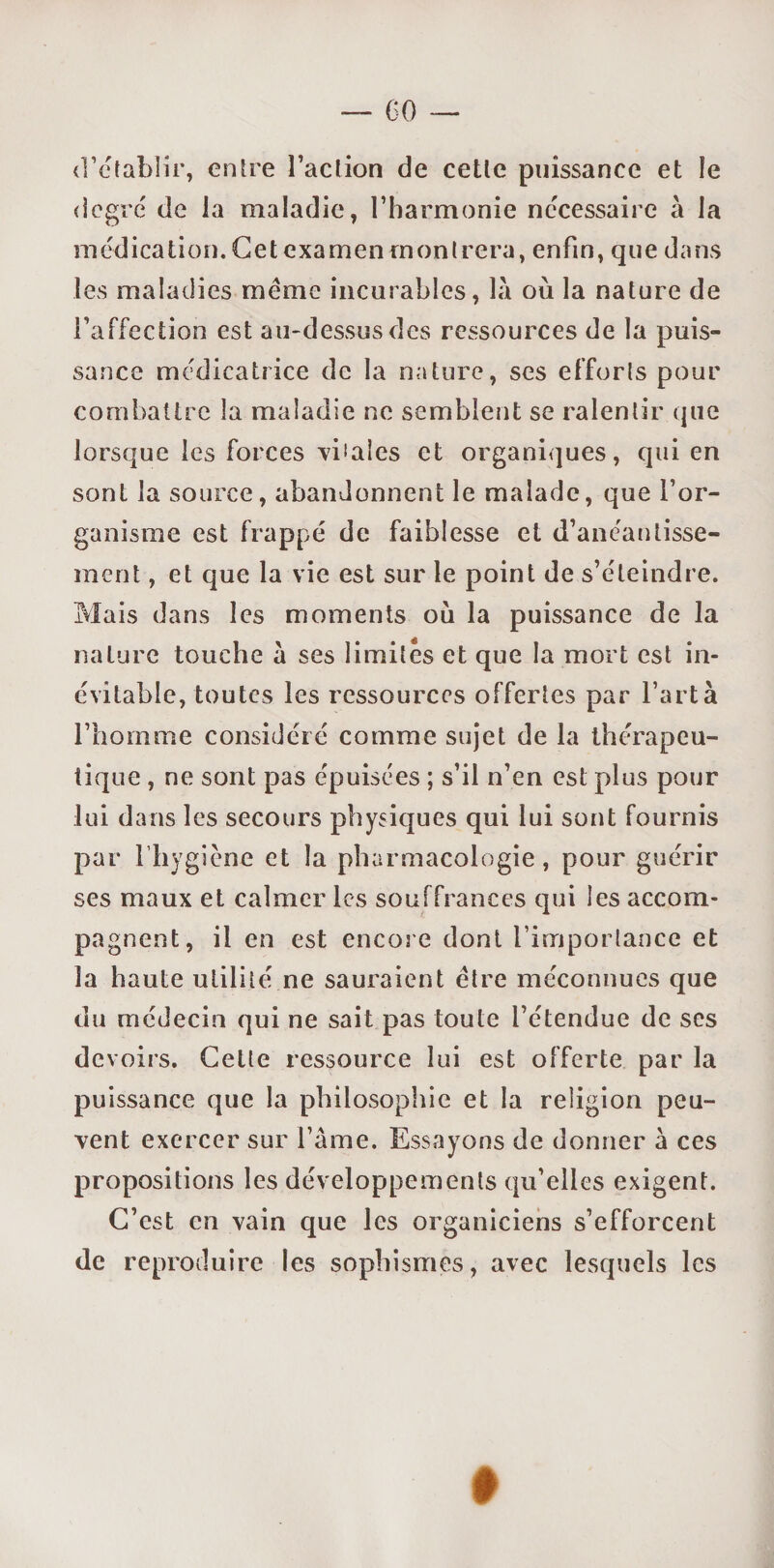 d’établir, entre l’action de cette puissance et le degré de la maladie, l’harmonie necessaire à la médication. Cet examen montrera, enfin, que dans les maladies meme incurables, là où la nature de l’affection est au-dessus des ressources de la puis¬ sance médicatrice de la nature, ses efforts pour combattre la maladie ne semblent se ralentir que lorsque les forces vbaîes et organiques, qui en sont la source, abandonnent le malade, que l’or¬ ganisme est frappé de faiblesse et d’anéantisse¬ ment , et que la vie est sur le point de s’éteindre. Mais dans les moments où la puissance de la nature touche à ses limités et que la mort est in¬ évitable, toutes les ressources offertes par l’artà l’homme considéré comme sujet de la thérapeu¬ tique , ne sont pas épuisées ; s’il n’en est plus pour lui dans les secours physiques qui lui sont fournis par l’hygiène et la pharmacologie , pour guérir ses maux et calmer les souffrances qui les accom¬ pagnent, il en est encore dont l’importance et la haute utilité ne sauraient être méconnues que du médecin qui ne sait pas toute l’étendue de ses devoirs. Cette ressource lui est offerte par la puissance que la philosophie et la religion peu¬ vent exercer sur l’âme. Essayons de donner à ces propositions les développements qu’elles exigent. C’est en vain que les organiciens s’efforcent de reproduire les sophismes, avec lesquels les