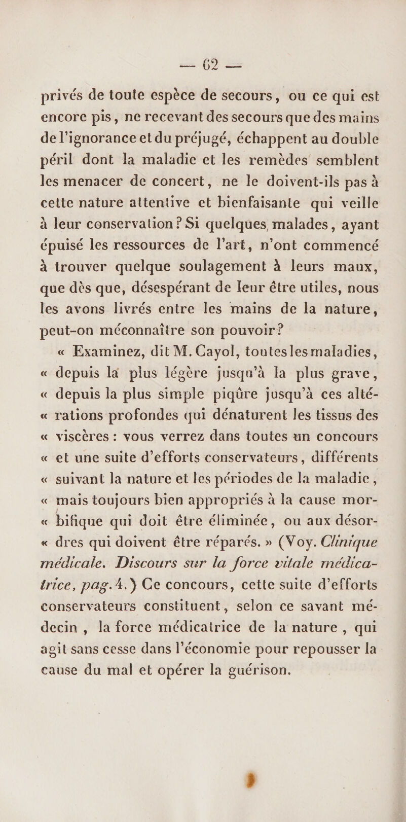 privés de toute espèce de secours, ou ce qui est encore pis, ne recevant des secours que des mains de l’ignorance et du préjugé, échappent au double péril dont la maladie et les remèdes semblent les menacer de concert, ne le doivent-ils pas à cette nature attentive et bienfaisante qui veille à leur conservation ? Si quelques, malades, ayant épuisé les ressources de l’art, n’ont commencé à trouver quelque soulagement à leurs maux, que dès que, désespérant de leur être utiles, nous les avons livrés entre les mains de la nature, peut-on méconnaître son pouvoir? « Examinez, ditM.Cayol, tou tes les maladies, « depuis la plus légère jusqu’à la plus grave, « depuis la plus simple piqûre jusqu’à ces alté- « rations profondes qui dénaturent les tissus des « viscères : vous verrez dans toutes un concours « et une suite d’efforts conservateurs, différents « suivant la nature et les périodes de la maladie , « mais toujours bien appropriés à la cause mor¬ te bifique qui doit être éliminée, ou aux désor- « dres qui doivent être réparés. » (Voy. Clinique médicale. Discours sur la force vitale médica¬ trice, pag.A.') Ce concours, cette suite d’efforts conservateurs constituent, selon ce savant mé¬ decin , la force médicatrice de la nature , qui agit sans cesse dans l’économie pour repousser la cause du mal et opérer la guérison. I