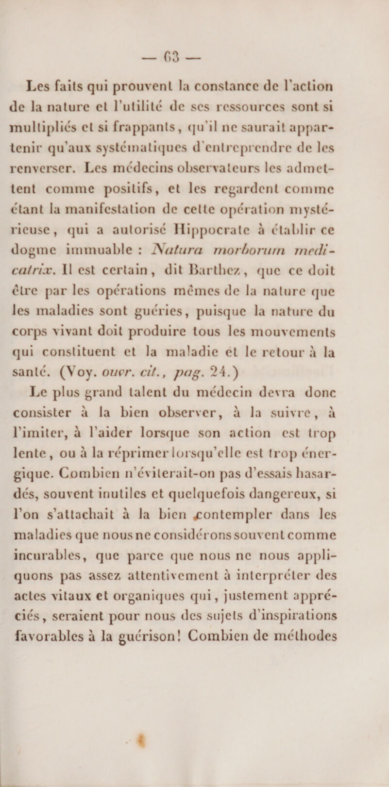 Les faits qui prouvent la constance de l'action île la nature et l'utilité île scs ressources sont si multipliés et si frappants, qu'il ne saurait appar¬ tenir qu’aux systématiques d’entreprendre de les renverser. Les médecins observateurs les admet¬ tent comme positifs, et les regardent comme étant la manifestation de cette opération mysté¬ rieuse, qui a autorisé Hippocrate à établir ce dogme immuable : Natura mor/jomrn medi- catrix. Il est certain, dit Barthez, que ce doit être par les opérations memes de la nature que les maladies sont guéries, puisque la nature du corps vivant doit produire tous les mouvements qui constituent et la maladie et le retour à la santé. (Yoy. omr. cit., pag. 24.) Le plus grand talent du médecin devra donc consister à la bien observer, à la suivre, à l’imiter, à l’aider lorsque son action est trop lente, ou à la réprimer lorsqu’elle est trop éner¬ gique. Combien n’évilerait-on pas d’essais hasar¬ dés, souvent inutiles et quelquefois dangereux, si l’on s’attachait à la bien contempler dans les maladies que nous ne considérons souventcommc incurables, que parce que nous ne nous appli¬ quons pas assez attentivement à interpréter des actes vitaux et organiques qui, justement appré¬ ciés, seraient pour nous des sujets d’inspirations favorables à la guérison! Combien de méthodes 1