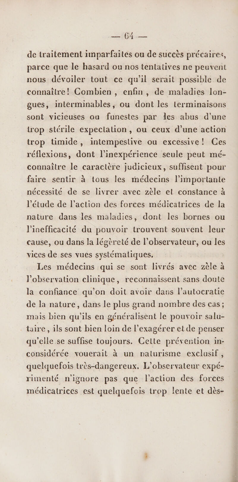 de traitement imparfaites ou de succès précaires, parce que le hasard ou nos tentatives ne peuvent nous dévoiler tout ce qu’il serait possible de connaître! Combien , enfin , de maladies lon¬ gues, interminables, ou dont les terminaisons sont vicieuses ou funestes par les abus d’une trop stérile expectation , ou ceux d’une action trop timide , intempestive ou excessive ! Ces réflexions, dont l’inexpérience seule peut mé¬ connaître le caractère judicieux, suffisent pour faire sentir à tous les médecins l’importante nécessité de se livrer avec zèle et constance à l’étude de l’action des forces médicatrices de la nature dans les maladies, dont les bornes ou l’inefficacité du pouvoir trouvent souvent leur cause, ou dans la légèreté de l’observateur, ou les vices de ses vues systématiques. Les médecins qui se sont livrés avec zèle à l’observation clinique, reconnaissent sans doute la confiance qu’on doit avoir dans l’autocratie de la nature, dans le plus grand nombre des cas ; mais bien qu’ils en généralisent le pouvoir salu¬ taire , ils sont bien loin de l’exagérer eide penser qu’elle se suffise toujours. Cette prévention in¬ considérée vouerait à un naturisme exclusif, quelquefois très-dangereux. L’observateur expé¬ rimenté n’ignore pas que faction des forces médicatrices est quelquefois trop lente et dès-