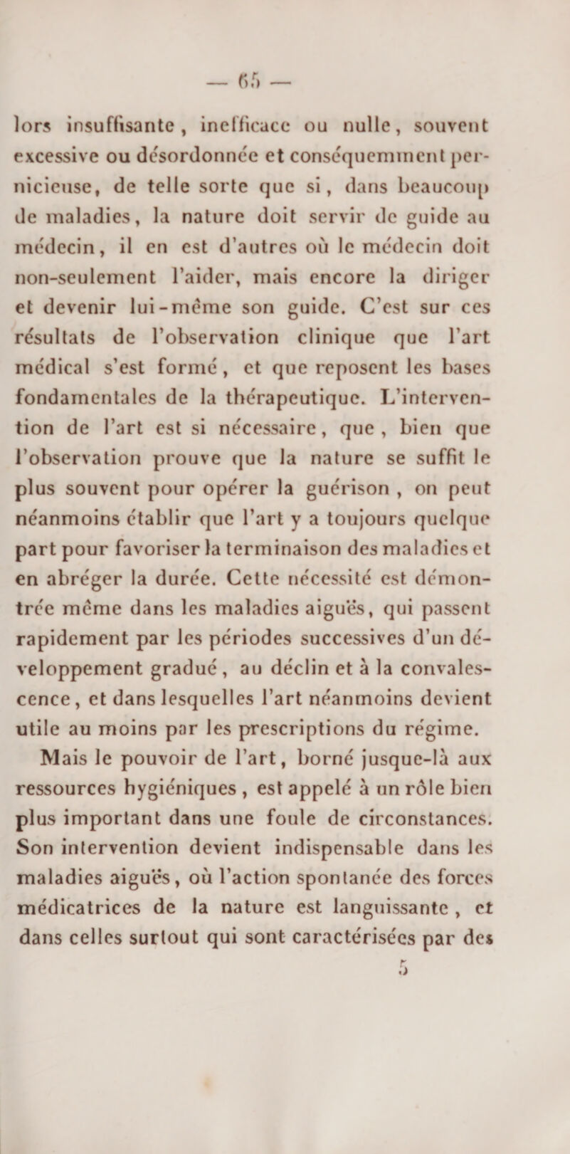 lors insuffisante, inefficace ou nulle, souvent excessive ou désordonnée et conséquemment per¬ nicieuse, de telle sorte que si, dans beaucoup de maladies, la nature doit servir de guide au médecin, il en est d’autres où le médecin doit non-seulement l’aider, mais encore la diriger et devenir lui-meme son guide. C’est sur ces résultats de l’observation clinique que l’art médical s’est formé, et que reposent les bases fondamentales de la thérapeutique. L’interven¬ tion de l’art est si nécessaire, que, bien que l’observation prouve que la nature se suffit le plus souvent pour opérer la guérison , on peut néanmoins établir que l’art y a toujours quelque part pour favoriser la terminaison des maladies et en abréger la durée. Cette nécessité est démon¬ trée meme dans les maladies aiguës, qui passent rapidement par les périodes successives d’un dé¬ veloppement gradué , au déclin et à la convales¬ cence , et dans lesquelles l’art néanmoins devient utile au moins par les prescriptions du régime. M ais Je pouvoir de l’art, borné jusque-là aux ressources hygiéniques , est appelé à un rôle bien plus important dans une foule de circonstances. Son intervention devient indispensable dans les maladies aiguës, où l’action spontanée des forces médicatrices de la nature est languissante , et dans celles surtout qui sont caractérisées par des