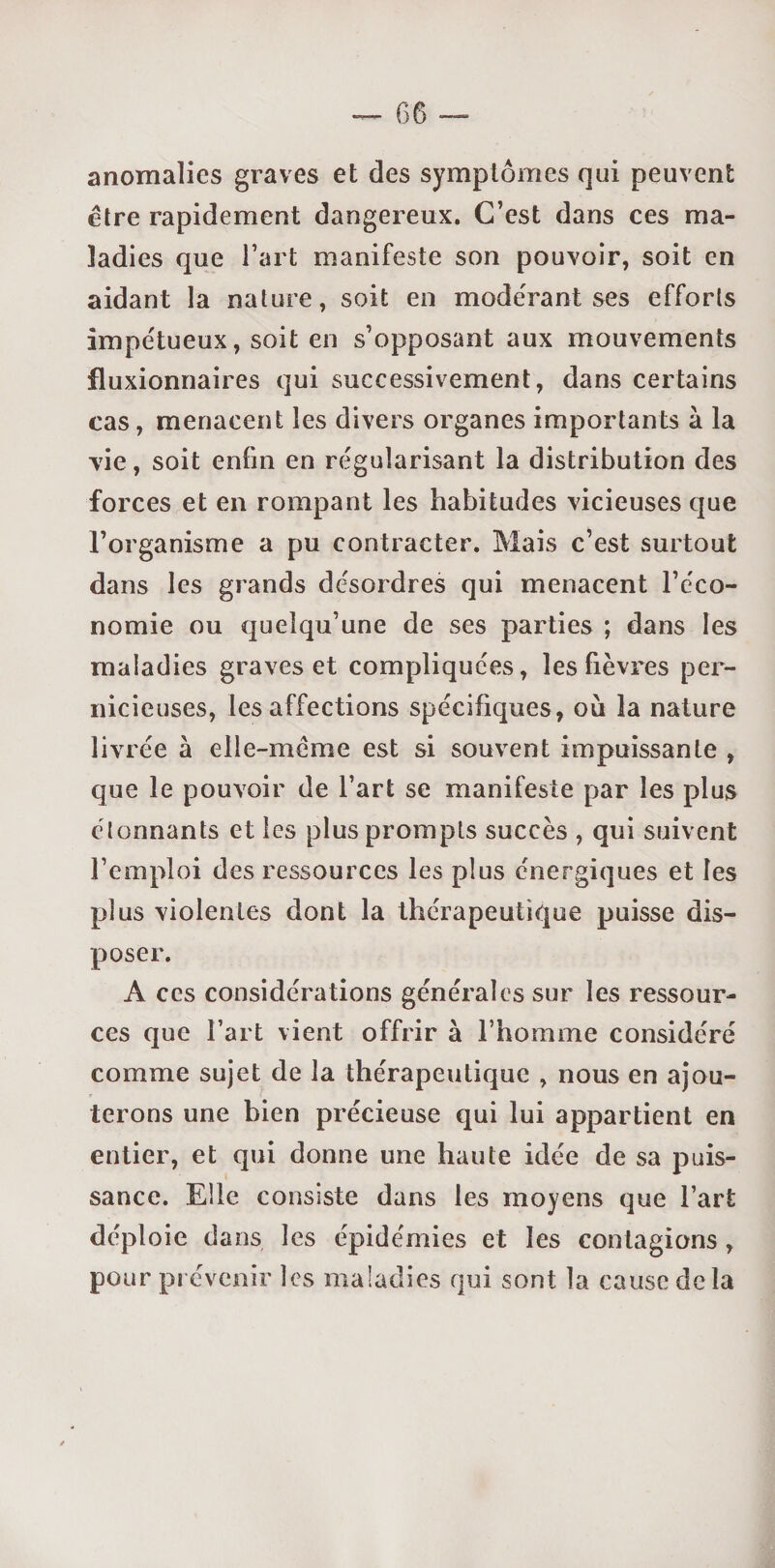 anomalies graves et des symptômes qui peuvent être rapidement dangereux. C’est dans ces ma¬ ladies que l’art manifeste son pouvoir, soit en aidant la nature, soit en modérant ses efforts impétueux, soit en s’opposant aux mouvements fluxionnaires qui successivement, dans certains cas, menacent les divers organes importants à la vie, soit enfin en régularisant la distribution des forces et en rompant les habitudes vicieuses que l’organisme a pu contracter. Mais c’est surtout dans les grands désordres qui menacent l’éco¬ nomie ou quelqu’une de ses parties ; dans les maladies graves et compliquées, les fièvres per¬ nicieuses, les affections spécifiques, ou la nature livrée à elle-même est si souvent impuissante , que le pouvoir de l’art se manifeste par les plus étonnants et les plus prompts succès , qui suivent l’emploi des ressources les plus énergiques et les plus violentes dont la thérapeutique puisse dis¬ poser. A ces considérations générales sur les ressour¬ ces que Fart vient offrir à l’homme considéré comme sujet de la thérapeutique , nous en ajou¬ terons une bien précieuse qui lui appartient en entier, et qui donne une haute idée de sa puis¬ sance. Elle consiste dans les moyens que l’art déploie dans les épidémies et les contagions , pour prévenir les maladies qui sont la cause delà