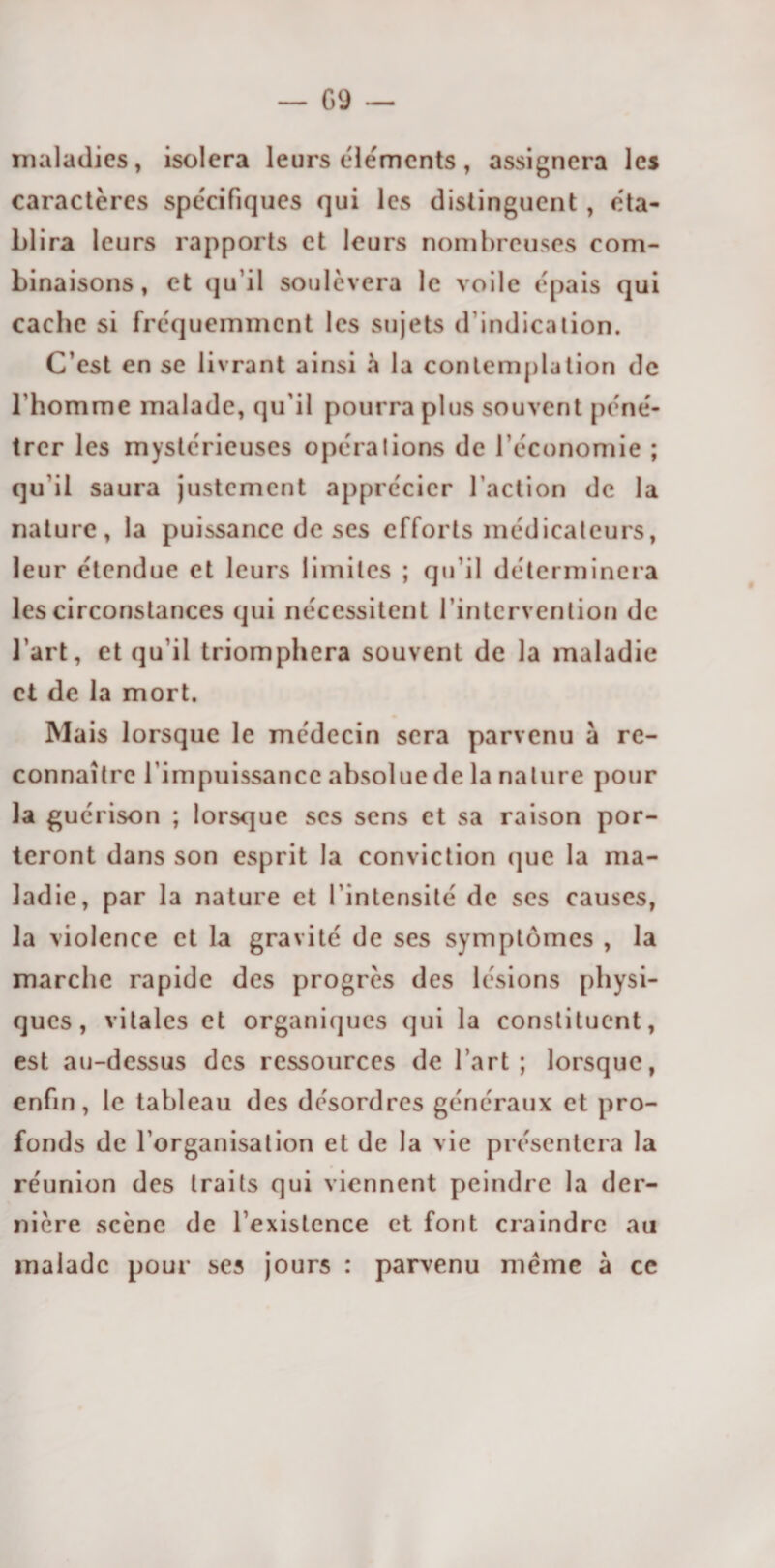 G9 — maladies, isolera leurs éléments, assignera les caractères spécifiques qui les distinguent , éta¬ blira leurs rapports et leurs nombreuses com¬ binaisons, et qu’il soulèvera le voile épais qui cache si fréquemment les sujets d’indication. C’est en se livrant ainsi h la contemplation de l’homme malade, qu’il pourra plus souvent péné¬ trer les mystérieuses opérations de l’économie ; qu’il saura justement apprécier l’action de la nature, la puissance de ses efforts médicateurs, leur étendue et leurs limites ; qu’il déterminera les circonstances qui nécessitent l’intervention de l’art, et qu’il triomphera souvent de la maladie et de la mort. Mais lorsque le médecin sera parvenu à re¬ connaître l’impuissance absolue de la nature pour la guérison ; lorsque scs sens et sa raison por¬ teront dans son esprit la conviction que la ma¬ ladie, par la nature et I intensité de scs causes, la violence et la gravité de ses symptômes , la marche rapide des progrès des lésions physi¬ ques, vitales et organiques qui la constituent, est au-dessus des ressources de l’art ; lorsque, enfin, le tableau des désordres généraux et pro¬ fonds de l’organisation et de la vie présentera la réunion des traits qui viennent peindre la der¬ nière scène de l’existence et font craindre au malade pour ses jours : parvenu meme à ce