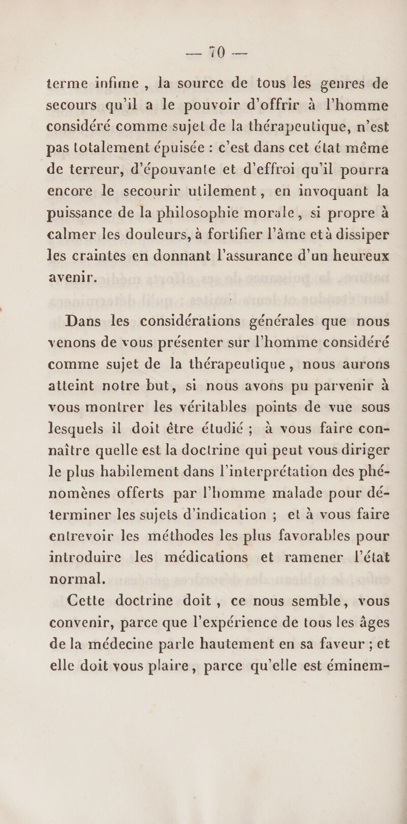 terme infime , la source de tous les genres de secours qu’il a le pouvoir d’offrir à l’homme considéré comme sujet de la thérapeutique, n’est pas totalement épuisée : c’est dans cet état meme de terreur, d’épouvante et d’effroi qu’il pourra encore le secourir utilement, en invoquant la puissance de la philosophie morale, si propre à calmer les douleurs, à fortifier l’âme etâ dissiper les craintes en donnant l’assurance d’un heureux avenir. Dans les considérations générales que nous venons de vous présenter sur l’homme considéré comme sujet de la thérapeutique , nous aurons atteint notre but, si nous avons pu parvenir à vous montrer les véritables points de vue sous lesquels il doit être étudié ; à vous faire con¬ naître quelle est la doctrine qui peut vous diriger le plus habilement dans l’interprétation des phé¬ nomènes offerts par l’homme malade pour dé¬ terminer les sujets d’indication ; et à vous faire entrevoir les méthodes les plus favorables pour introduire les médications et ramener l’état normal. Cette doctrine doit , ce nous semble, vous convenir, parce que l’expérience de tous les âges de la médecine parle hautement en sa faveur ; et elle doit vous plaire , parce qu’elle est éminem-
