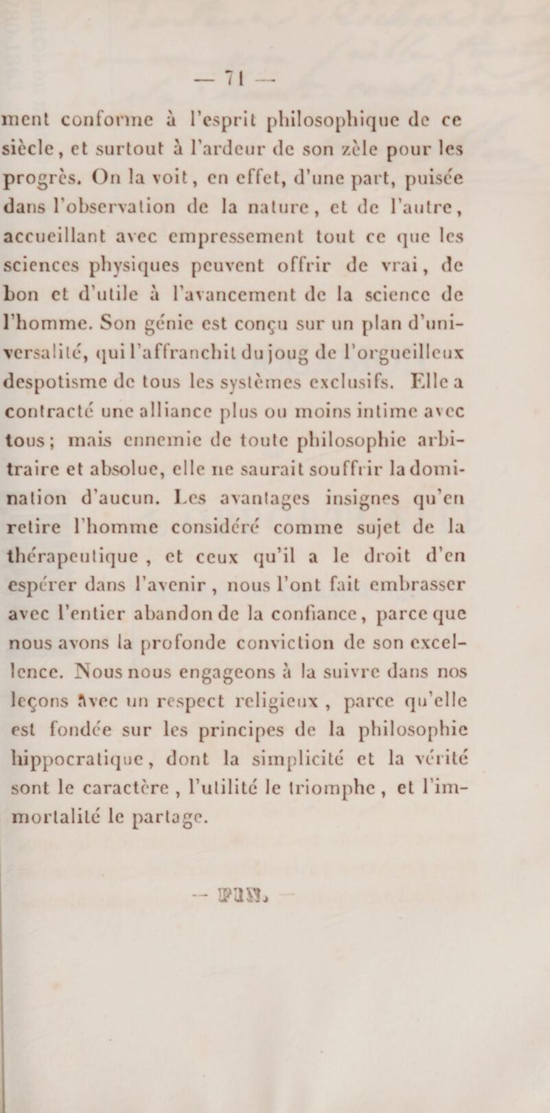 ment conforme à l’esprit philosophique de ce siècle, et surtout à l’ardeur de son zèle pour les progrès. On la voit, en effet, d’une part, puisée dans l’observation de la nature, et de l’autre, accueillant avec empressement tout ce que les sciences physiques peuvent offrir de vrai, de bon et d’utile à l’avancement de la science de l’homme. Son génie est conçu sur un plan d’uni¬ versalité, qui l’affranchit du joug de l’orgueilleux despotisme de tous les systèmes exclusifs. Elle a contracté une alliance plus ou moins intime avec tous; mais ennemie de toute philosophie arbi¬ traire et absolue, elle ne saurait souffrir la domi¬ nation d’aucun. Les avantages insignes qu’en retire l’homme considéré comme sujet de la thérapeutique , et ceux qu’il a le droit d’en espérer dans l’avenir , nous l’ont fait embrasser avec l’entier abandon de la confiance, parce que nous avons la profonde conviction de son excel¬ lence. Nous nous engageons à la suivre dans nos leçons îlvec un respect religieux , parce qu’elle est fondée sur les principes de la philosophie hippocratique, dont la simplicité et la vérité sont le caractère , futilité le triomphe , et l’im- mortalilé le partage. -