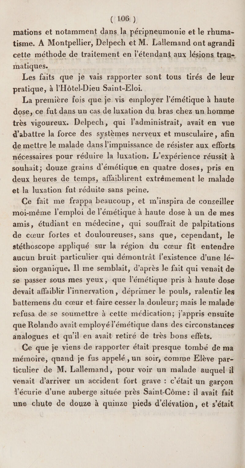 mations et notamment dans la péripneumonie et le rhuma¬ tisme. A Montpellier, Delpech et M. Lallemand ont agrandi cette méthode de traitement en l’étendant aux lésions trau- matiques. Les faits que je vais rapporter sont tous tirés de leur pratique, à l’Hôtel-Dieu Saint-Eloi. La première fois que je vis employer l’émétique à haute dose, ce fut dans un cas de luxation du bras chez un homme très vigoureux. Delpech, qui l’administrait, avait en vue d’abattre la force des systèmes nerveux et musculaire, afin de mettre le malade dans l’impuissance de résister aux efforts nécessaires pour réduire la luxation. L’expérience réussit à souhait ; douze grains d’émétique en quatre doses, pris en deux heures de temps, affaiblirent extrêmement le malade et la luxation fut réduite sans peine. Ce fait me frappa beaucoup, et m’inspira de conseiller moi-même l’emploi de l’émétique à haute dose à un de mes amis, étudiant en médecine, qui souffrait de palpitations de cœur fortes et douloureuses, sans que, cependant, le stéthoscope appliqué sur la région du cœur fit entendre aucun bruit particulier qui démontrât i’existence d’une lé¬ sion organique. Il me semblait, d’après le fait qui venait de se passer sous mes yeux, que l’émétique pris à haute dose devait affaiblir l’innervation, déprimer le pouls, ralentir les battemens du cœur et faire cesser la douleur ; mais le malade refusa de se soumettre à cette médication; j’appris ensuite queRoîando avait employé l’émétique dans des circonstances analogues et qu’il en avait retiré de très bons effets. Ce que je viens de rapporter était presque tombé de ma mémoire, quand je fus appelé , un soir, comme Elève par¬ ticulier de M. Lallemand, pour voir un malade auquel il venait d’arriver un accident fort grave : c’était un garçon l’écurie d’une auberge située près Saint-Côme: il avait fait une chute de douze à quinze pieds délévation, et s’était