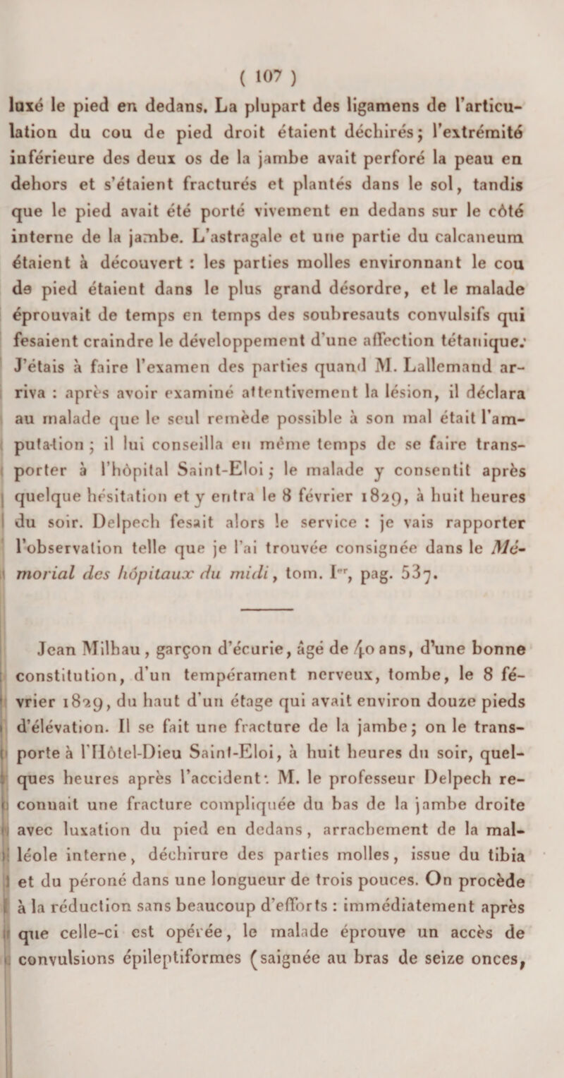 ( «07 ) luxé le pied en dedans. La plupart des ligamens de l’articu¬ lation du cou de pied droit étaient déchirés; l’eitrémité inférieure des deux os de la jambe avait perforé la peau en dehors et s’étaient fracturés et plantés dans le sol, tandis que le pied avait été porté vivement en dedans sur le côté interne de la jambe. L’astragale et une partie du calcanéum étaient à découvert : les parties molles environnant le cou de pied étaient dans le plus grand désordre, et le malade éprouvait de temps en temps des soubresauts convulsifs qui fesaient craindre le développement d une affection tétanique.’ J’étais à faire l’examen des parties quand M. Lallemand ar¬ riva : après avoir examiné attentivement la lésion, il déclara au malade que le seul remède possible à son mal était l’am¬ putation ; il lui conseilla en même temps de se faire trans¬ porter à l’hôpital Saint-Eloi; le malade y consentit après quelque hésitation et y entra le 8 février 1829, à huit heures du soir. Delpech fesait alors le service : je vais rapporter l’observation telle que je l’ai trouvée consignée dans le Mé- morial des hôpitaux du midi, tom. I' r, pag. 53^. Jean Milhau , garçon d’écurie, âgé de /j.oans, d’une bonne constitution, d’un tempérament nerveux, tombe, le 8 fé¬ vrier 189.9, du haut d’un étage qui avait environ douze pieds H d’élévation. Il se fait une fracture de la jambe; on le trans- I porte à l’Hôtel-Dieu Saint-Eloi, à huit heures du soir, quel¬ ques heures après l’accident*. M. le professeur Delpech re¬ connaît une fracture compliquée du bas de la jambe droite avec luxation du pied en dedans , arrachement de la mal¬ léole interne, déchirure des parties molles, issue du tibia Iet du péroné dans une longueur de trois pouces. On procède à la réduction sans beaucoup d’efforts : immédiatement après que celle-ci est opérée, le malade éprouve un accès de &lt; convulsions épileptiformes (saignée au bras de seize onces,