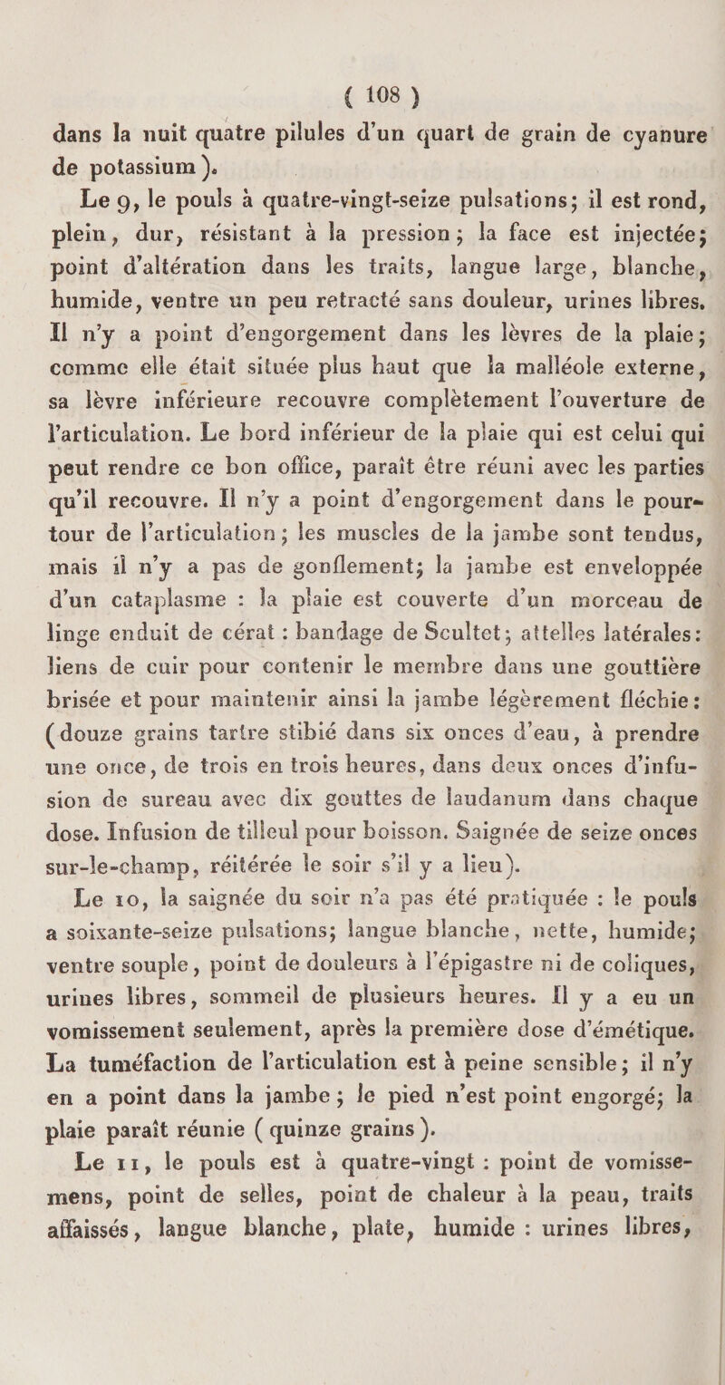 dans la nuit quatre pilules d’un quart de grain de cyanure de potassium)* Le 9, le pouls à quatre-vingt-seize pulsations; il est rond, plein, dur, résistant a la pression; la face est injectée; point d’altération dans les traits, langue large, blanche, humide, ventre un peu rétracté sans douleur, urines libres. Il n’y a point d’engorgement dans les lèvres de la plaie ; comme elle était située plus haut que la malléole externe, sa lèvre inférieure recouvre complètement l’ouverture de l’articulation. Le bord inférieur de la plaie qui est celui qui peut rendre ce bon office, paraît être réuni avec les parties qu’il recouvre. Il n’y a point d’engorgement dans le pour¬ tour de l’articulation ; les muscles de la jambe sont tendus, mais il n’y a pas de gonflement; la jambe est enveloppée d’un cataplasme : la plaie est couverte d’un morceau de linge enduit de céral : bandage de Scultct; attelles latérales: liens de cuir pour contenir le membre dans une gouttière brisée et pour maintenir ainsi la jambe légèrement fléchie: (douze grains tartre stibié dans six onces d’eau, à prendre une once, de trois en trois heures, dans deux onces d’infu¬ sion de sureau avec dix gouttes de laudanum dans chaque dose. Infusion de tilleul pour boisson. Saignée de seize onces sur-le-champ, réitérée le soir s’il y a lieu). Le io, la saignée du soir n’a pas été pratiquée : le pouls a soixante-seize pulsations; langue blanche, nette, humide; ventre souple, point de douleurs à l’épigastre ni de coliques, urines libres, sommeil de plusieurs heures. Il y a eu un vomissement seulement, après la première dose d’émétique. La tuméfaction de l’articulation est à peine sensible; il n’y en a point dans la jambe ; le pied n’est point engorgé; la plaie paraît réunie ( quinze grains ). Le ii, le pouls est à quatre-vingt : point de vomisse- mens, point de selles, point de chaleur à la peau, traits affaissés, langue blanche, plate, humide : urines libres,