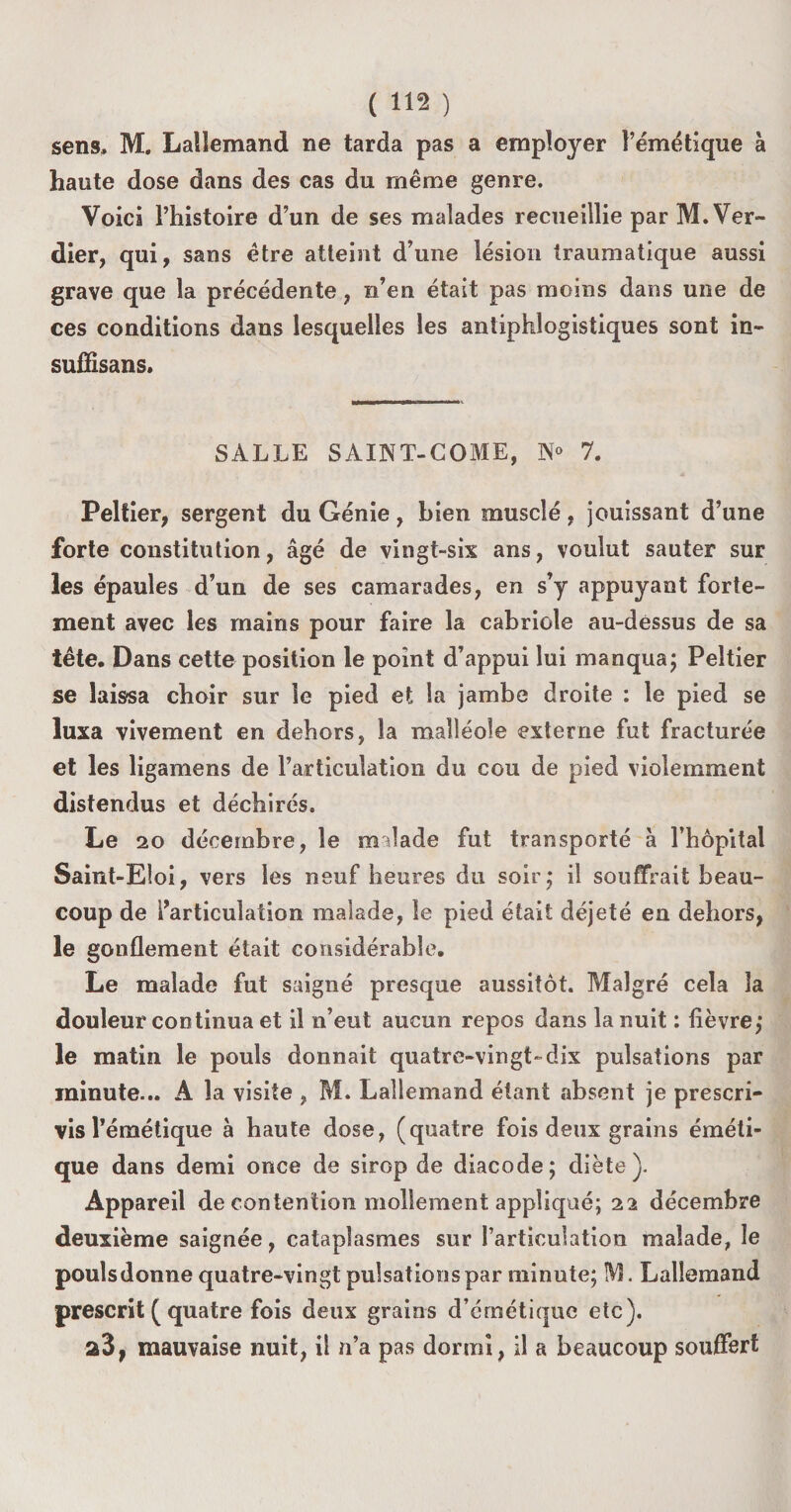 sens» M. Lallemand ne tarda pas a employer l’émétique à haute dose dans des cas du même genre. Voici l’histoire d’un de ses malades recueillie par M. Ver¬ dier, qui, sans être atteint d’une lésion traumatique aussi grave que la précédente, n’en était pas moins dans une de ces conditions dans lesquelles les antiphlogistiques sont in- suffisans. SALLE SAINT-COME, 7. Peltier, sergent du Génie, bien musclé, jouissant d’une forte constitution, âgé de vingt-six ans, voulut sauter sur les épaules d’un de ses camarades, en s’y appuyant forte¬ ment avec les mains pour faire la cabriole au-dessus de sa tête. Dans cette position le point d’appui lui manqua ; Peltier se laissa choir sur le pied et la jambe droite : le pied se luxa vivement en dehors, la malléole externe fut fracturée et les ligamens de l’articulation du cou de pied violemment distendus et déchirés. Le 20 décembre, le malade fut transporté à l’hôpital Saint-Eloi, vers les neuf heures du soir; il souffrait beau¬ coup de l’articulation malade, le pied était déjeté en dehors, le gonflement était considérable. Le malade fut saigné presque aussitôt. Malgré cela la douleur continua et il n’eut aucun repos dans la nuit : lièvre; le matin le pouls donnait quatre-vingt-dix pulsations par minute... A la visite , M. Lallemand étant absent je prescri¬ vis l’émétique à haute dose, (quatre fois deux grains éméti¬ que dans demi once de sirop de diacode; diète). Appareil de contention mollement appliqué; 22 décembre deuxième saignée, cataplasmes sur l’articulation malade, le pouîsdonne quatre-vingt pulsations par minute; IVL Lallemand prescrit ( quatre fois deux grains d’émétique etc). a3, mauvaise nuit, il n’a pas dormi, il a beaucoup souffert