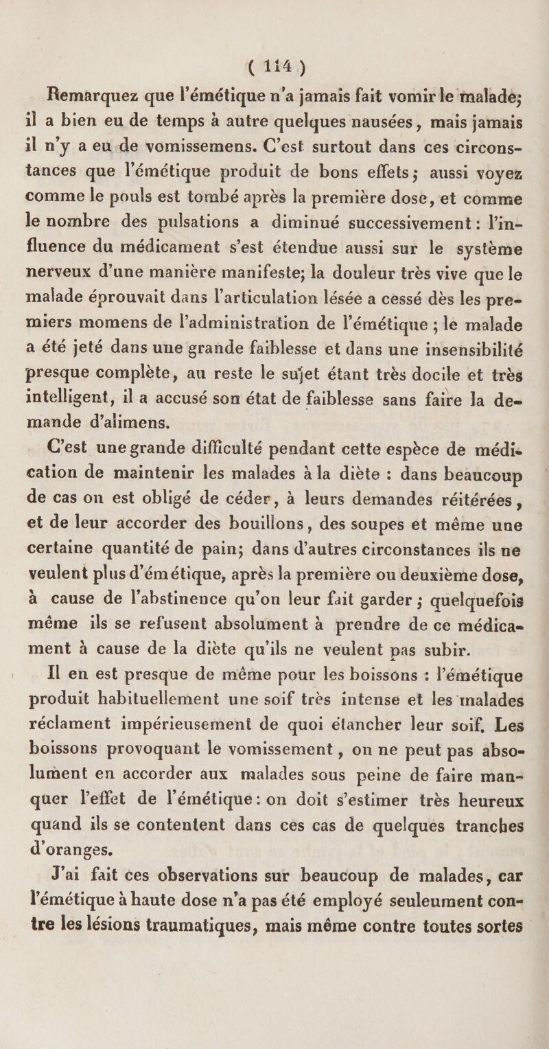 Remarquez que l’émétique n'a jamais fait vomir le malade; il a bien eu de temps à autre quelques nausées, mais jamais il n’y a eu de vomissemens. C’est surtout dans ces circons¬ tances que l’émétique produit de bons effets; aussi voyez comme le pouls est tombé après la première dose, et comme le nombre des pulsations a diminué successivement : l’in¬ fluence du médicament s’est étendue aussi sur le système nerveux d’une manière manifeste; la douleur très vive que le malade éprouvait dans l’articulation lésée a cessé dès les pre¬ miers momens de l’administration de l’émétique ; le malade a été jeté dans une grande faiblesse et dans une insensibilité presque complète, au reste le sujet étant très docile et très intelligent, il a accusé son état de faiblesse sans faire la de¬ mande d’alimens. C’est une grande difficulté pendant cette espèce de médi¬ cation de maintenir les malades à la diète : dans beaucoup de cas on est obligé de céder, à leurs demandes réitérées, et de leur accorder des bouillons, des soupes et même une certaine quantité de pain; dans d’autres circonstances ils ne veulent plus d’émétique, après la première ou deuxième dose, à cause de l’abstinence qu’on leur fait garder ; quelquefois même ils se refusent absolument à prendre de ce médica¬ ment a cause de la diète qu’ils ne veulent pas subir. Il en est presque de même pour les boissons : l’émétique produit habituellement une soif très intense et les malades réclament impérieusement de quoi étancher leur soif. Les boissons provoquant le vomissement, on ne peut pas abso¬ lument en accorder aux malades sous peine de faire man¬ quer l’effet de l’émétique : on doit s’estimer très heureux quand ils se contentent dans ces cas de quelques tranches d’oranges. J’ai fait ces observations sur beaucoup de malades, car l’émétique à haute dose n’a pas été employé seuleument con¬ tre les lésions traumatiques, mais même contre toutes sortes