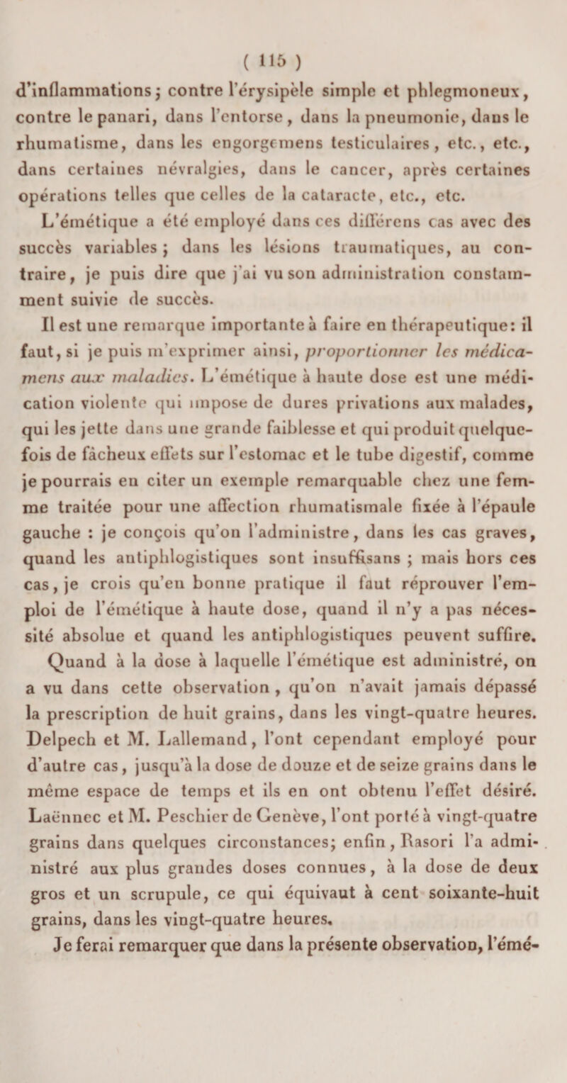 ( »15 ) d’inflammations; contre l’érysipèle simple et phlegmoneux, contre lepanari, dans l’entorse, dans la pneumonie, dans le rhumatisme, dans les engorgcmens testiculaires, etc., etc., dans certaines névralgies, dans le cancer, après certaines opérations telles que celles de la cataracte, etc., etc. L’émétique a été employé dans ces diffère ns cas avec des succès variables ; dans les lésions traumatiques, au con¬ traire, je puis dire que j’ai vu son administration constam¬ ment suivie de succès. Il est une remarque importante à faire en thérapeutique: il faut, si je puis m’exprimer ainsi, proportionner les médiea- mens aux maladies. L’émétique à haute dose est une médi¬ cation violente qui impose de dures privations aux malades, qui les jette dans une grande faiblesse et qui produit quelque¬ fois de fâcheux effets sur l’estomac et le tube digestif, comme je pourrais en citer un exemple remarquable chez une fem¬ me traitée pour une affection rhumatismale fixée à l'épaule gauche : je conçois qu’on l’administre, dans les cas graves, quand les antiphlogistiques sont insuffisans ; mais hors ces cas, je crois qu’en bonne pratique il faut réprouver l’em¬ ploi de l’émétique à haute dose, quand il n’y a pas néces¬ sité absolue et quand les antiphlogistiques peuvent suffire. Quand à la dose à laquelle l’émétique est administré, on a vu dans cette observation , qu’on n’avait jamais dépassé la prescription de huit grains, dans les vingt-quatre heures. Delpech et M. Lallemand, l’ont cependant employé pour d’autre cas , jusqu’à la dose de douze et de seize grains dans le meme espace de temps et ils en ont obtenu l’effet désiré. Laënnec et M. Peschier de Genève, l’ont porté à vingt-quatre grains dans quelques circonstances; enfin, Rasori l'a admi¬ nistré aux plus grandes doses connues, à la dose de deux gros et un scrupule, ce qui équivaut à cent soixante-huit grains, dans les vingt-quatre heures. Je ferai remarquer que dans la présente observation, l’émé-