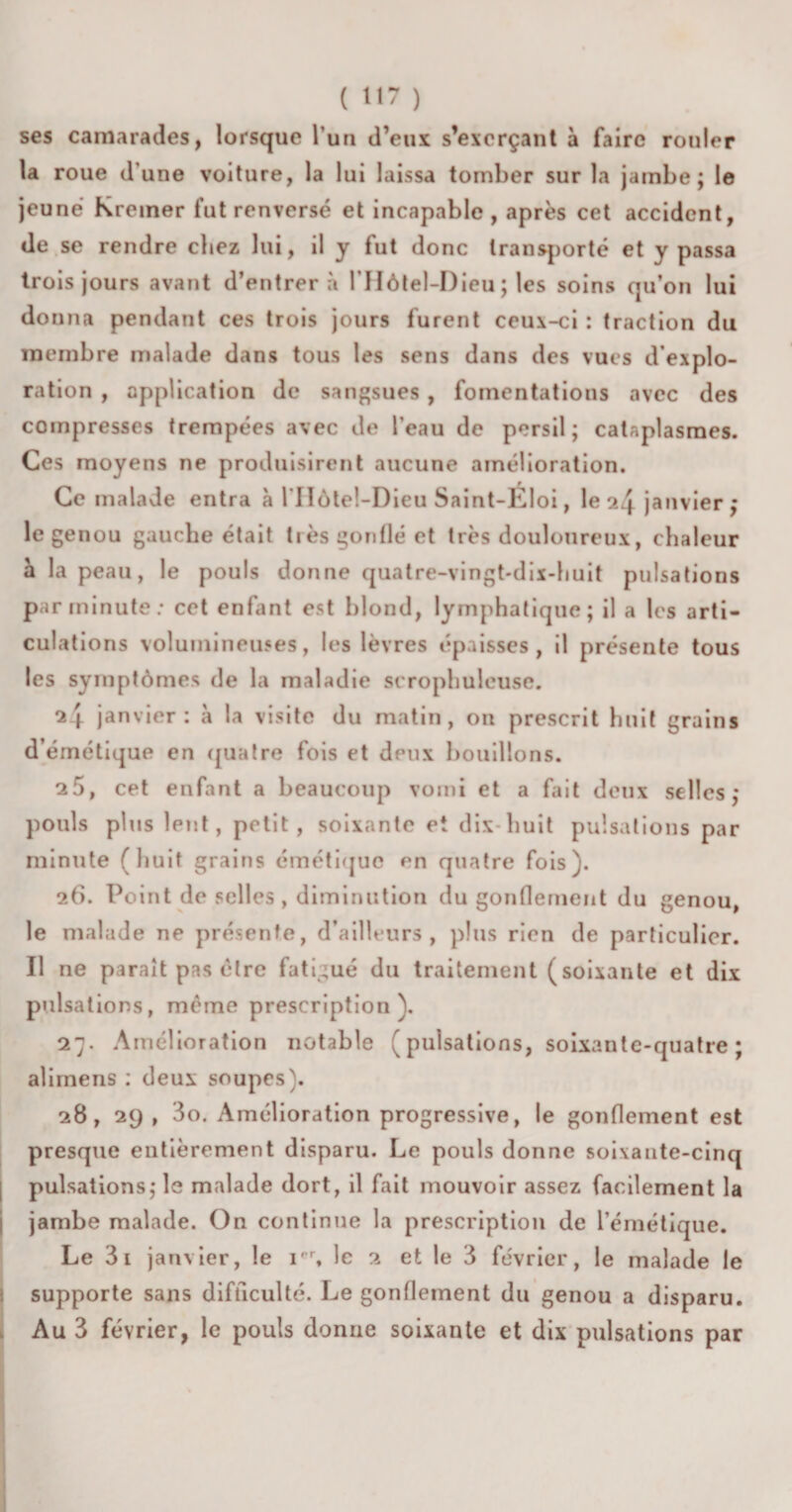 ses camarades, lorsque l’un d’eux s’exerçant à faire rouler la roue d’une voiture, la lui laissa tomber sur la jambe; le jeune Kreiner fut renversé et incapable, après cet accident, de se rendre chez lui, il y fut donc transporté et y passa trois jours avant d’entrer à l’Hôtel-Dieu; les soins qu’on lui donna pendant ces trois jours furent ceux-ci : traction du membre malade dans tous les sens dans des vues d’explo¬ ration , application de sangsues , fomentations avec des compresses trempées avec de l’eau de persil; cataplasmes. Ces moyens ne produisirent aucune amélioration. Ce malade entra à l’IIôtel-Dieu Saint-Éloi, le ^4 janvier ; le genou gauebe était très gonflé et très douloureux, chaleur a la peau, le pouls donne quatre-vingt-dix-huit pulsations par minute: cet enfant est blond, lymphatique; il a les arti¬ culations volumineuses, les lèvres épaisses, il présente tous les symptômes de la maladie serophuleuse. 2 j. janvier: à la visite du matin, ou prescrit huit grains d’émétique en quatre fois et dpux bouillons. 25, cet enfant a beaucoup vomi et a fait deux selles; pouls plus lent, petit, soixante et dix huit pulsations par minute (huit grains émétique en quatre fois). 26. Point de selles, diminution du gonflement du genou, le malade ne présente, d’ailleurs, plus rien de particulier. Il ne paraît pas être fatigué du traitement (soixante et dix pulsations, même prescription). 27. Amélioration notable (pulsations, soixante-quatre; alimens : deux soupes). 28, 29 , 3o. Amélioration progressive, le gonflement est presque entièrement disparu. Le pouls donne soixante-cinq pulsations; le malade dort, il fait mouvoir assez facilement la jambe malade. On continue la prescription de l’émétique. Le 3i janvier, le irr, le 2 et le 3 février, le malade le supporte sans difficulté. Le gonflement du genou a disparu. Au 3 février, le pouls donne soixante et dix pulsations par