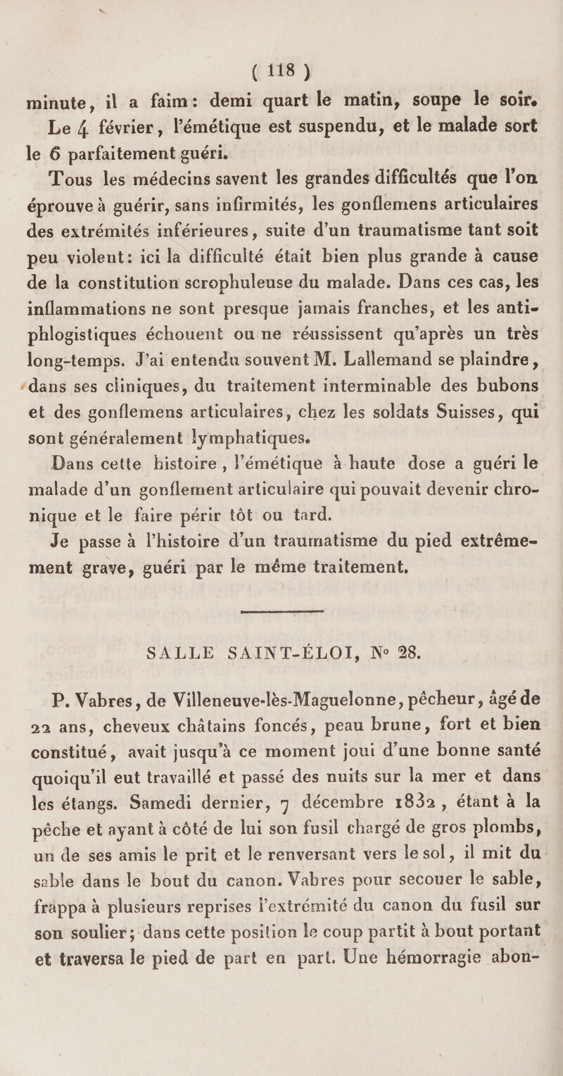 minute, il a faim : demi quart le matin, soupe le soir* Le 4 février, l’émétique est suspendu, et le malade sort le 6 parfaitement guéri. Tous les médecins savent les grandes difficultés que Ton éprouve à guérir, sans infirmités, les gonflemens articulaires des extrémités inférieures, suite d’un traumatisme tant soit peu violent: ici la difficulté était bien plus grande à cause de la constitution scrophuleuse du malade. Dans ces cas, les inflammations ne sont presque jamais franches, et les anti¬ phlogistiques échouent ou ne réussissent qu’après un très long-temps. J’ai entendu souvent M. Lallemand se plaindre, dans ses cliniques, du traitement interminable des bubons et des gonflemens articulaires, chez les soldats Suisses, qui sont généralement lymphatiques. Dans cette histoire , l’émétique à haute dose a guéri le malade d’un gonflement articulaire qui pouvait devenir chro¬ nique et le faire périr tôt ou tard. Je passe à l’histoire d’un traumatisme du pied extrême¬ ment grave, guéri par le même traitement. SALLE SAINT-ÉLOI, N° 28. P. Vabres, de Villeneuve-lès-Magueîonne, pêcheur, âgé de 22 ans, cheveux châtains foncés, peau brune, fort et bien constitué, avait jusqu’à ce moment joui d’une bonne santé quoiqu’il eut travaillé et passé des nuits sur la mer et dans les étangs. Samedi dernier, 7 décembre 1032 , étant à la pêche et ayant à côté de lui son fusil chargé de gros plombs, un de ses amis le prit et le renversant vers le sol, il mit du sable dans le bout du canon. Vabres pour secouer le sable, frappa à plusieurs reprises l’extrémité du canon du fusil sur son soulier p dans cette position le coup partit à bout portant et traversa le pied de part en part. Une hémorragie abon-