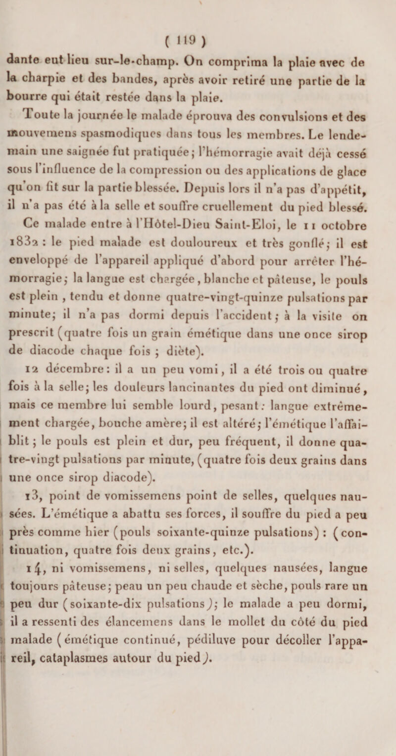 ( 9 ) dante eut lieu sur-le-champ. On comprima la plaie avec de la charpie et des bandes, après avoir retiré une partie de la bourre qui était restée dans la plaie. Toute la journée le malade éprouva des convulsions et des mouvemens spasmodiques dans tous les membres. Le lende¬ main une saignée fut pratiquée; l’hémorragie avait déjà cessé sous l’influence de la compression ou des applications de glace qu on lit sur la partie blessée. Depuis lors il n’a pas d’appétit, il n’a pas été à la selle et soufïre cruellement du pied blessé. Ce malade entre à l’HôteLDieu Saint-Eloi, le n octobre : le pied malade est douloureux et très gonflé; il est enveloppé de l’appareil appliqué d’abord pour arrêter l’hé¬ morragie; la langue est chargée , blanche et pâteuse, le pouls est plein , tendu et donne quatre-vingt-quinze pulsations par minute; il n’a pas dormi depuis l’accident; a la visite on prescrit (quatre fois un grain émétique dans une once sirop de diacode chaque fois ; diète). 12 décembre: il a un peu vomi, il a été trois ou quatre fois à la selle; les douleurs lancinantes du pied ont diminué, mais ce membre lui semble lourd, pesant : langue extrême¬ ment chargée, bouche amère; il est altéré; l’émétique l’affai¬ blit ; le pouls est plein et dur, peu fréquent, il donne qua¬ tre-vingt pulsations par minute, (quatre fois deux grains dans I une once sirop diacode). 13, point de vomissemens point de selles, quelques nau¬ sées. L’émétique a abattu ses forces, il souffre du pied a peu près comme hier (pouls soixante-quinze pulsations) : (con¬ tinuation, quatre fois deux grains, etc.). 14, ni vomissemens, ni selles, quelques nausées, langue toujours pâteuse; peau un peu chaude et sèche, pouls rare un peu dur (soixante-dix pulsations); le malade a peu dormi, il a ressenti des élancemens dans le mollet du côté du pied malade (émétique continué, pédiluve pour décoller l’appa- ; reil, cataplasmes autour du pied ).