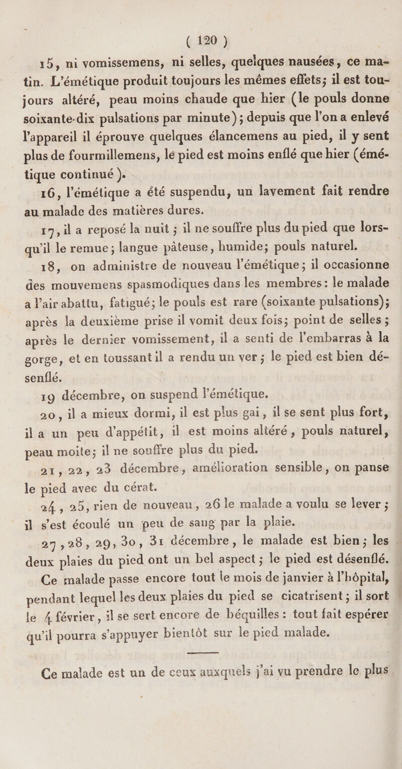 ï5, ni vomissemens, ni selles, quelques nausées, ce ma¬ tin. L’émétique produit toujours les mêmes effets,* il est tou¬ jours altéré, peau moins chaude que hier (le pouls donne soixante»dix pulsations par minute) ; depuis que l’on a enlevé l’appareil il éprouve quelques élancemens au pied, il y sent plus de fourmillemens, lë pied est moins enflé que hier (émé¬ tique continué). 16, l’émétique a été suspendu, un lavement fait rendre au malade des matières dures, 17,1! a reposé la nuit ; il ne souffre plus du pied que lors¬ qu’il le remue; langue pâteuse, humide; pouls naturel. 18, on administre de nouveau l’émétique; il occasionne des mouvemens spasmodiques dans les membres : le malade a l’air abattu, fatigué; le pouls est rare (soixante pulsations); après la deuxième prise il vomit deux fois; point de selles ; après le dernier vomissement, il a senti de l’embarras à la gorge, et en toussant il a rendu un ver ; Se pied est bien dé¬ senflé. 19 décembre, on suspend l’émétique. 20, il a mieux dormi, il est plus gai, il se sent plus fort, il a un peu d’appétit, il est moins altéré, pouls naturel, peau moite; il ne souffre plus du pied. 21 , 22, 23 décembre, amélioration sensible, on panse le pied avec du cérat. 24 , 25, rien de nouveau , 26 le malade a voulu se lever ; il s’est écoulé un peu de sang par la plaie. 27,28, 29, 3o, 3i décembre, le malade est bien; les deux plaies du pied ont un bel aspect ; le pied est désenflé. Ce malade passe encore tout le mois de janvier à l’hôpital, pendant lequel les deux plaies du pied se cicatrisent ; il sort le 4 février, il se sert encore de béquilles : tout fait espérer qu’il pourra s’appuyer bientôt sur le pied malade. Ce malade est un de ceux auxquels j’ai vu prendre le plus