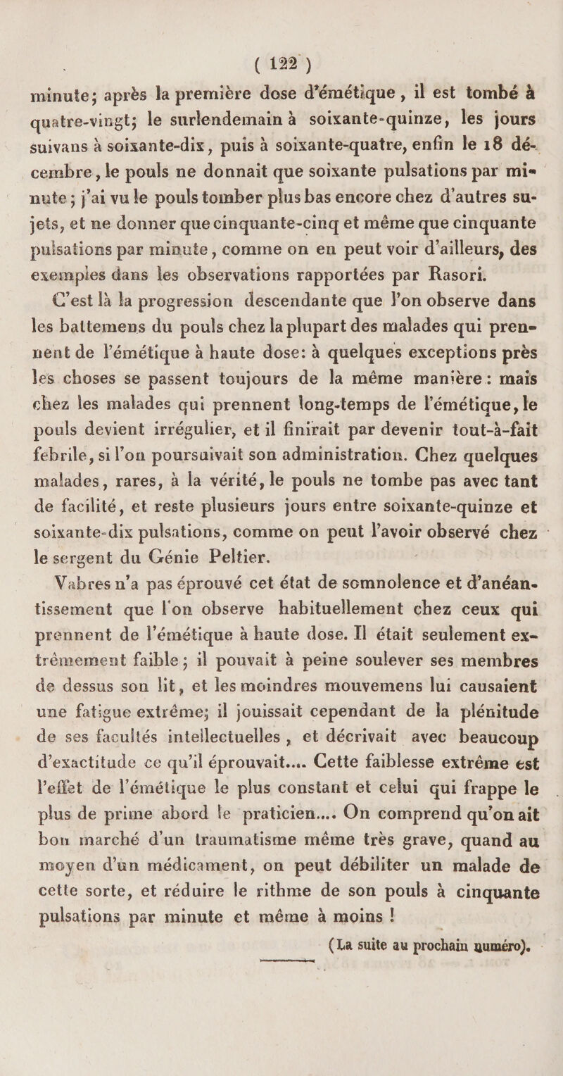 minute ; après la première dose d’émétique, il est tombé à quatre-vingt; le surlendemain à soixante-quinze, les jours suivans à soixante-dix, puis à soixante-quatre, enfin le 18 dé¬ cembre , le pouls ne donnait que soixante pulsations par mi¬ nute ; j’ai vu le pouls tomber plus bas encore chez d’autres su¬ jets, et ne donner que cinquante-cinq et même que cinquante pulsations par minute, comme on en peut voir d’ailleurs, des exemples dans les observations rapportées par Rasori. C’est là la progression descendante que l’on observe dans les baltemens du pouls chez la plupart des malades qui pren¬ nent de l’émétique à haute dose: à quelques exceptions près les choses se passent toujours de la même manière : mais chez les malades qui prennent long-temps de l’émétique,le pouls devient irrégulier, et il finirait par devenir tout-à-fait febrile, si l’on poursuivait son administration. Chez quelques malades, rares, à la vérité, le pouls ne tombe pas avec tant de facilité, et reste plusieurs jours entre soixante-quinze et soixante-dix pulsations, comme on peut l’avoir observé chez le sergent du Génie Peltier. Vabres n’a pas éprouvé cet état de somnolence et d’anéan¬ tissement que I on observe habituellement chez ceux qui prennent de l’émétique à haute dose. Il était seulement ex¬ trêmement faible; il pouvait à peine soulever ses membres de dessus son lit, et les moindres mouvemens lui causaient une fatigue extrême; il jouissait cependant de la plénitude de ses facultés intellectuelles , et décrivait avec beaucoup d’exactitude ce qu’il éprouvait.... Cette faiblesse extrême est l’effet de l’émétique le plus constant et celui qui frappe le plus de prime abord le praticien.... On comprend qu’on ait bon marché d’un traumatisme même très grave, quand au moyen d’un médicament, on peut débiliter un malade de cette sorte, et réduire le ritbme de son pouls à cinquante pulsations par minute et même à moins ! ( La suite au prochain numéro).