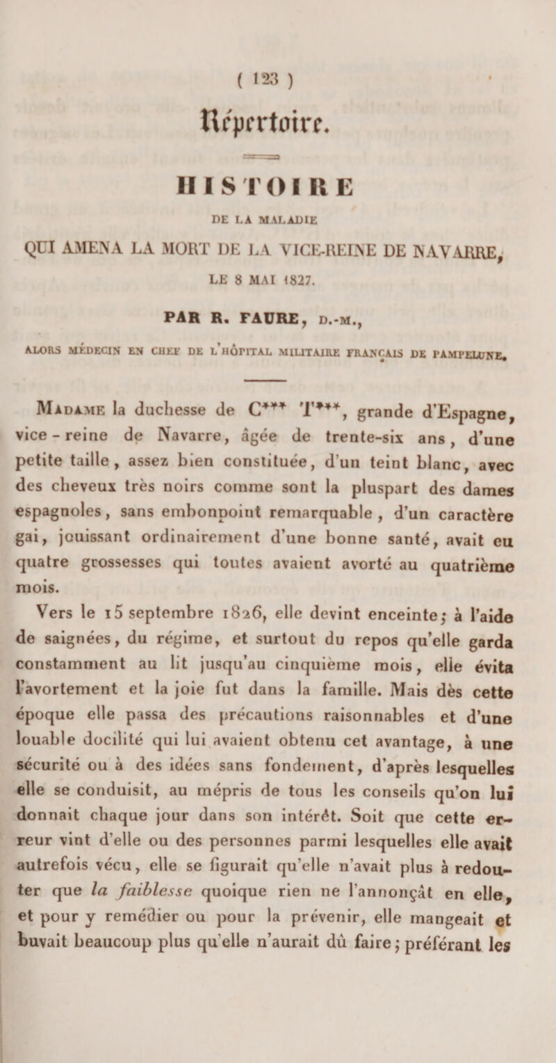 ( '23 ) Ufprrtoirc. Il I $ T O I II E DE LA MALADIE QUI AMENA LA MORT DE LA VICE-REINE DE NAVARRE; LE 8 MAI 1827. PAR R. FAURE, d.-m., ALORS MÉDECIN EN CHEF DE L HOTITAL MILITAIRE FRANÇAIS DE FAMFELDNE# Madame la duchesse de C4¥* T*4*, grande d’Espagne, vice-reine de Navarre, âgée de trente-six ans, d’une petite taille, assez bien constituée, d’un teint blanc, avec des cheveux très noirs comme sont la pluspart des dames espagnoles, sans embonpoint remarquable, d’un caractère gai, jouissant ordinairement d’une bonne santé, avait eu quatre grossesses qui toutes avaient avorté au quatrième mois. Vers le i5 septembre 1826, elle devint enceinte; à l’aide de saignées, du régime, et surtout du repos qu’elle garda constamment au lit jusqu’au cinquième mois, elle évita l’avortement et la joie fut dans la famille. Mais dès cette époque elle passa des précautions raisonnables et d’une louable docilité qui lui avaient obtenu cet avantage, à une sécurité ou à des idées sans fondement, d’après lesquelles elle se conduisit, au mépris de tous les conseils qu’on lui donnait chaque jour dans son intérêt. Soit que cette er¬ reur vint d’elle ou des personnes parmi lesquelles elle avait autrefois vécu, elle se figurait qu’elle n’avait plus à redou¬ ter que la faiblesse quoique rien ne l’annonçât en elle, et pour y remédier ou pour la prévenir, elle mangeait et buvait beaucoup plus quelle n’aurait dû faire; préférant les
