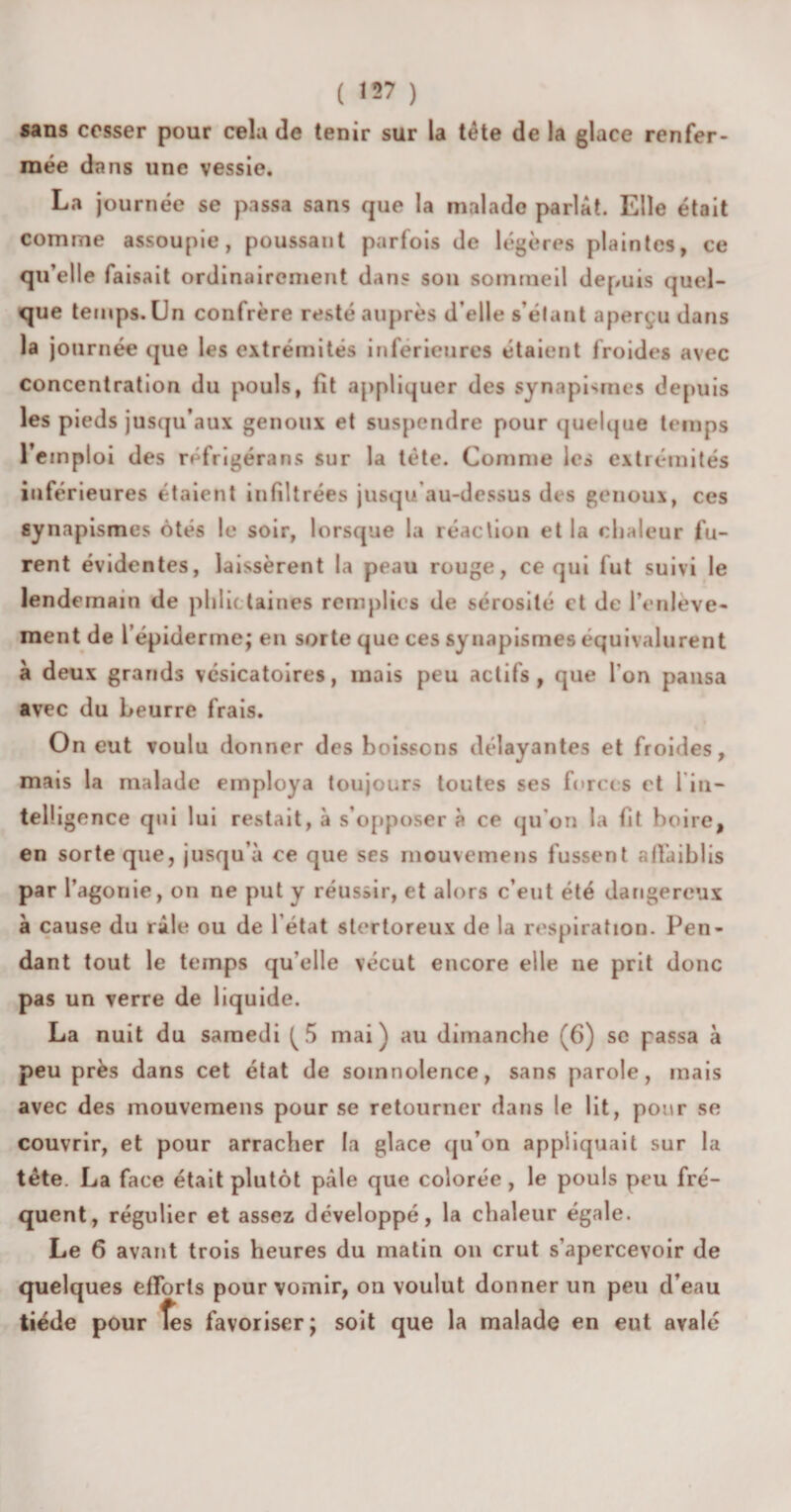 sans cesser pour cela de tenir sur la tête de la glace renfer¬ mée dans une vessie. La journée se passa sans que la malade parlât. Elle était comme assoupie, poussant parfois de légères plaintes, ce qu’elle faisait ordinairement dans son sommeil depuis quel¬ que temps. Un confrère resté auprès d’elle s’étant aperçu dans la journée que les extrémités inférieures étaient froides avec concentration du pouls, fit appliquer des synapismes depuis les pieds jusqu’aux genoux et suspendre pour quelque temps l’emploi des réfrigérans sur la tète. Comme les extrémités inférieures étaient infiltrées jusqu’au-dessus des genoux, ces synapismes ôtés le soir, lorsque la réaction et la chaleur fu¬ rent évidentes, laissèrent la peau rouge, ce qui fut suivi le lendemain de phlictaines remplies de sérosité et de l'enlève- ment de l’épiderme; en sorte que ces synapismes équivalurent à deux grands vésicatoires, mais peu actifs, que l'on pansa avec du Leurre frais. On eut voulu donner des boissons délayantes et froides, mais la malade employa toujours toutes ses forces et l in- tel! igence qui lui restait, à s’opposer à ce qu'on la fit boire, en sorte que, jusqu’à ce que ses mouvemens fussent affaiblis par l’agonie, on ne put y réussir, et alors c’eut été dangereux à cause du râle ou de l’état stortoreux de la respiration. Pen¬ dant tout le temps qu elle vécut encore elle ne prit donc pas un verre de liquide. La nuit du samedi ^5 mai) au dimanche (6) sc passa à peu près dans cet état de somnolence, sans parole, mais avec des mouvemens pour se retourner dans le lit, pour se couvrir, et pour arracher la glace qu’on appliquait sur la tête. La face était plutôt pâle que colorée, le pouls peu fré¬ quent, régulier et assez développé, la chaleur égale. Le 6 avant trois heures du matin on crut s’apercevoir de quelques efforts pour vomir, ou voulut donner un peu d’eau tiède pour fes favoriser; soit que la malade en eut avalé