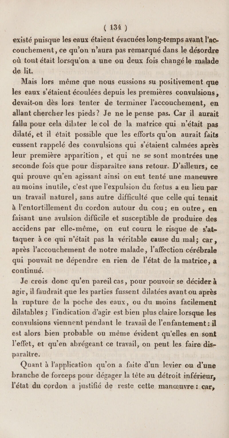 existé puisque les eaux étaient évacuées long-temps avant l’ac- couchement, ce qu’on n’aura pas remarqué dans le désordre où tout était lorsqu’on a une ou deux fois changé le malade de lit. Mais lors même que nous eussions su positivement que les eaux s’étaient écoulées depuis les premières convulsions , devait-on dès lors tenter de terminer l’accouchement, en allant chercher les pieds? Je ne le pense pas. Car il aurait fallu pour cela dilater le col de la matrice qui n’était pas dilaté, et il était possible que les efforts qu’on aurait faits eussent rappelé des convulsions qui s’étaient calmées après leur première apparition, et qui ne se sont montrées une seconde fois que pour disparaître sans retour. D’ailleurs, ce qui prouve qu’en agissant ainsi on eut tenté une maneuvre au moins inutile, c’est que l’expulsion du fœtus a eu lieu par un travail naturel, sans autre difficulté que celle qui tenait à l’entortillement du cordon autour du cou ; en outre, en faisant une avulsion difficile et susceptible de produire des accidens par elle-même, on eut couru le risque de s’at¬ taquer à ce qui n’était pas la véritable cause du mal ; car, après l’accouchement de notre malade, l’affection cérébrale qui pouvait ne dépendre en rien de l’état de la matrice, a continué. Je crois donc qu’en pareil cas, pour pouvoir se décider à agir, il faudrait que les parties fussent dilatées avant ou après la rupture de la poche des eaux, ou du moins facilement dilatables j l’indication d’agir est bien plus claire lorsque les convulsions viennent pendant le travail de l’enfantement : il est alors bien probable ou même évident qu’elles en sont l’effet, et qu’en abrégeant ce travail, on peut les faire dis¬ paraître. Quant à l’application qu’on a faite d’un levier ou d’une branche de forceps pour dégager la tête au détroit inférieur, l’état du cordon a justifié de reste cette manœuvre : car.