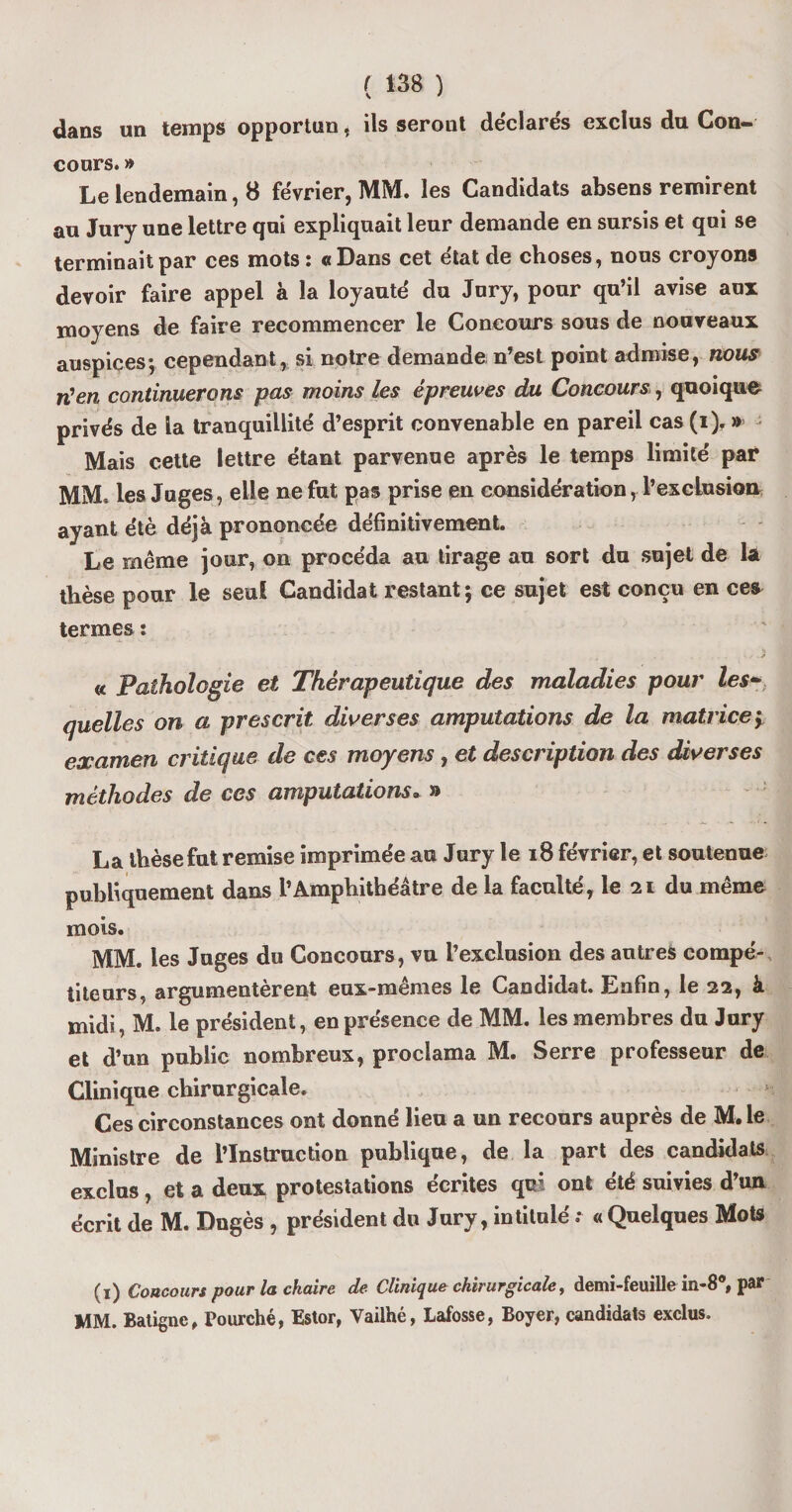 dans un temps opportun, ils seront déclarés exclus du Con¬ cours. » Le lendemain, 8 février, MM. les Candidats absens remirent au Jury une lettre qui expliquait leur demande en sursis et qui se terminait par ces mots : «Dans cet état de choses, nous croyons devoir faire appel à la loyauté du Jury, pour qu’il avise aux moyens de faire recommencer le Concours sous de nouveaux auspices; cependant, si notre demande n’est point admise, nous n'en continuerons pas moins les épreuves du Concours, quoique privés de la tranquillité d’esprit convenable en pareil cas (i). » Mais cette lettre étant parvenue après le temps limité par MM. les Juges, elle ne fut pas prise en considération, l’excLusion ayant été déjà prononcée définitivement. Le même jour, on procéda au tirage au sort du sujet de la thèse pour le seul Candidat restant ; ce sujet est conçu en ces termes : « Pathologie et Thérapeutique des maladies pour les¬ quelles on a prescrit diverses amputations de la matrice> examen critique de ces moyens, et description des diverses méthodes de ces amputations» » La thèse fut remise imprimée au Jury le 18 février, et soutenue publiquement dans l’Amphithéâtre de la faculté, le 21 du même mois. MM. les Juges du Concours, vu l’exclusion des autres compé¬ titeurs, argumentèrent eux-mêmes le Candidat. Enfin, le 22, à midi, M. le président, en présence de MM. les membres du Jury et d’un public nombreux, proclama M. Serre professeur de Clinique chirurgicale. Ces circonstances ont donné lieu a un recours auprès de M.le Ministre de l’Instruction publique, de la part des candidats exclus, et a deux protestations écrites qui ont été suivies d’un écrit de M. Dngès , président du Jury, intitulé •• « Quelques Mots (1) Concours pour la chaire de Clinique chirurgicale, demi-feuille m-80, par MM. Batignc, Pourché, Estor, Vailhé, Lafosse, Boyer, candidats exclus.