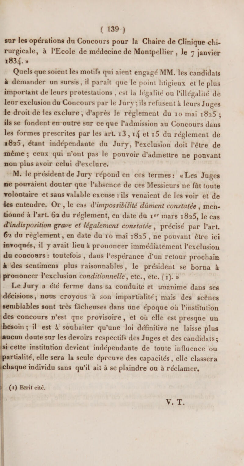 snr les opérations du Concours pour la Chaire de Clinique chi¬ rurgicale, à l’Ecole de médecine de Montpellier , le 7 janvier 1834* * Quels que soient les motifs qui aient engagé MM. les candidats il demander un sursis, il paraît que le point litigieux et le plus important de leurs protestations , est la légalité ou l’illégalité de leur exclusion du Concours par le Jury; ils refusent à leurs Juges le droit de les exclure, d’après le règlement du 10 mai 1825 ; ils se fondent en outre snr ce que l’admission au Concours dans les formes prescrites par les art. i3,14 et i5 du réglement de 1825, étant indépendante du Jury, l’exclusion doit l’être de même ; ceux qui n’ont pas le pouvoir d’admettre ne pouvant non plus avoir celui d’exclure. M. le président de Jury répond en ces termes: «Les Juges ne pouvaient douter que l’absence de ces Messieurs ne fût toute volontaire et sans valable excuse : ils venaient de les voir et de les entendre. Or , le cas d’impossibilité dûment constatée , men¬ tionné à l’art. 62 du réglement, en date du i*' mars 1825, le cas d?indisposition grave et légalement constatée , précisé par l’art. 62 du règlement, en date du 10 mai iSi5 , ne pouvant être ici invoqués, il y avait lieu à prononcer immédiatement l’exclusion du concours : toutefois , daus l’espérance d’un retour prochain à des senlimens plus raisonnables, le président se borna à i prononcer l’exclusion conditionnelle, etc., etc. ( 1). » Le Jury a été ferme dans sa conduite et unanime dans ses décisions, nous croyons à son impartialité; mais des «cènes semblables sont très fâcheuses dans une époque où l’institution des concours n’est que provisoire, et où elle est presque un besoin; il est L souhaiter qu’une loi définitive ne laisse plus aucun doute sur les devoirs respectifs des Juges et des candidats; si cette institution devient indépendante de toute influence ou partialité, elle sera la seule épreuve des capacités, elle classera t chaque individu sans qu’il ait à se plaindre ou à réclamer. I (0 Ecrit cité.