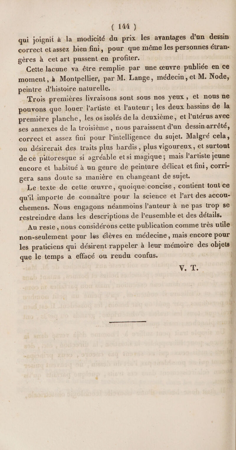 qui joignit à la modicité du prix les avantages d’on dessin correct et assez bien fini, pour que même les personnes étran¬ gères à cet art pussent en profiter. Cette lacune va être remplie par une œuvre publiée en ce moment, à Montpellier, par M. Lange, médecin, et M. Node, peintre d’histoire naturelle. Xrois premières livraisons sont sous nos yeux, et nous ne pouvons que louer l’artiste et l’auteur ; les deux bassins de la première planche, les os isoles de la deuxieme, et 1 utérus avec ses annexes de la troisième , nous paraissent d’un dessin arrête, correct et assez fini pour l’intelligence du sujet. Malgré cela, ou désirerait des traits plus hardis, plus vigoureux, et surtout de ce pittoresque si agréable et si magique; mais l’artiste jeune encore et habitué à un genre de peinture délicat et fini, corri¬ gera sans doute sa manière en changeant de sujet. Le texte de cette œuvre, quoique concise, contient tout ce qu’il importe de connaître pour la science et l’art des accou- chemens. Nous engagons néanmoins l’auteur à ne pas trop se restreindre dans les descriptions de l’ensemble et des details» Au reste , nous considérons cette publication comme très utile non-seulement pour les élèves en médecine, mais encore pour les praticiens qui désirent rappeler à leur mémoire des objets que le temps a effacé ou rendu confus.