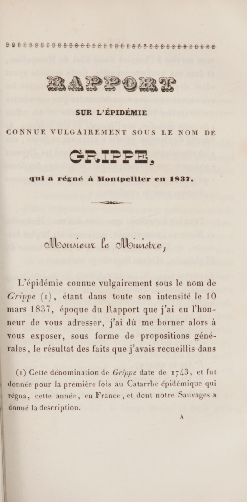 •fr 8-0-6-8-&amp; 8-8-8-8- 9-0-0-00-6- 8- 0-0-0-8-6-0-0- *-0-0- fi- 0 0 00- 8 0 000 SUR L’ÉPIDÉMIE CONNUE VULGAIREMENT SOUS LE NOM DE 3RIFPE, qui n réçn«t A Montpellier on lft39. cil;)oi uMeitt Pc cllci luéUe f L’épidémie connue vulgairement sous le nom de Grippe (i), étant dans toute son intensité le 10 mars 1837, époque du Rapport que j’ai eu flion- neur de vous adresser, j’ai du me borner alors à vous exposer, sous forme de propositions géné¬ rales, le résultat des faits que j’avais recueillis dans j (i) Cette dénomination de Grippe date de 174-3, et fut donnée pour la première fois au Catarrhe épidémique qui régna, cette année, en France, et dont notre Sauvages a r. donné la description. A